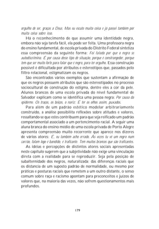 orgulho de ser, graças a Deus. Mas eu escuto muita coisa e já passei também por
muita coisa sobre isso.
    Há o reconhecimento de que assumir uma identidade negra,
embora não seja tarefa fácil, ela pode ser feita. Uma professora negra
do ensino fundamental, de escola privada do Distrito Federal sintetiza
essa compreensão da seguinte forma: Foi falado por que o negro se
autodiscrimina. É por causa desse tipo de situação, porque é constrangedor, porque
tem que ser muito forte para falar que é negro, para ter orgulho. Essa construção
possível é dificultada por atributos e estereótipos que, passados pelo
filtro relacional, estigmatizam os negros.
    São encontrados vários exemplos que sustentam a afirmação de
que os negros possuem atributos que são estereotipados no processo
sociocultural de construção do estigma, dentre eles a cor da pele.
Alunos brancos de uma escola privada do nível fundamental de
Salvador explicam como se identifica uma pessoa negra: Por causa da
epiderme. Os traços, os beiços, o nariz. É ter os olhos assim, puxados.
    Para além de um padrão estético modelar arbitrariamente
construído, a análise possibilita reflexões sobre atitudes e valores,
ressaltando-se que estes contribuem para que seja reificado um padrão
comportamental associado a um pertencimento racial. A seguir uma
aluna branca do ensino médio de uma escola privada de Porto Alegre
apresenta compreensão muito recorrente que aparece nos dizeres
de vários atores: É, eu também acho errado. Ás vezes tu vê um negro num
carrão, falam logo é bandido, é traficante. Tem muitos brancos que são traficantes.
    As idéias e percepções de distintos atores sociais apresentadas
neste capítulo sugerem que a subjetividade não exige uma vinculação
direta com a realidade para se reproduzir. Seja pela posição de
subalternidade dos negros, naturalizada; das diferenças raciais que
os distancia de um suposto padrão de normalidade, ou mesmo por
práticas e posturas raciais que remetem a um outro distante, o senso
comum sobre raça e racismo apontam para preconceitos e juízos de
valores que, na maioria das vezes, não sofrem questionamentos mais
profundos.




                                       179
 