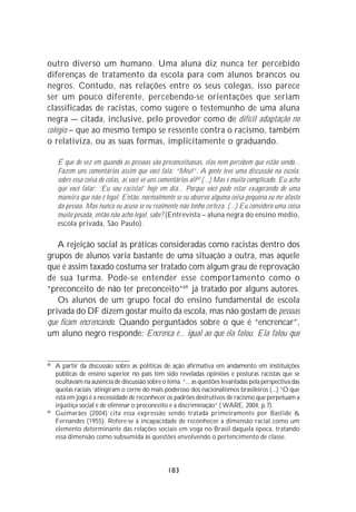 outro diverso um humano. Uma aluna diz nunca ter percebido
diferenças de tratamento da escola para com alunos brancos ou
negros. Contudo, nas relações entre os seus colegas, isso parece
ser um pouco diferente, percebendo-se orientações que seriam
classificadas de racistas, como sugere o testemunho de uma aluna
negra — citada, inclusive, pelo provedor como de difícil adaptação no
colégio – que ao mesmo tempo se ressente contra o racismo, também
o relativiza, ou as suas formas, implicitamente o graduando.

     É que de vez em quando as pessoas são preconceituosas, elas nem percebem que estão sendo...
     Fazem uns comentários assim que você fala: “Meu!”. A gente teve uma discussão na escola,
     sobre essa coisa de cotas, aí você vê uns comentários ali68 (...) Mas é muito complicado. Eu acho
     que você falar : ‘Eu sou racista!’ hoje em dia... Porque você pode estar exagerando de uma
     maneira que não é legal. Então, normalmente se eu observo alguma coisa pequena eu me afasto
     da pessoa. Mas nunca eu acuso se eu realmente não tenho certeza. (...) Eu considero uma coisa
     muito pesada, então não acho legal, sabe? (Entrevista – aluna negra do ensino médio,
     escola privada, São Paulo).

   A rejeição social às práticas consideradas como racistas dentro dos
grupos de alunos varia bastante de uma situação a outra, mas aquele
que é assim taxado costuma ser tratado com algum grau de reprovação
de sua turma. Pode-se entender esse comportamento como o
“preconceito de não ter preconceito”69 já tratado por alguns autores.
   Os alunos de um grupo focal do ensino fundamental de escola
privada do DF dizem gostar muito da escola, mas não gostam de pessoas
que ficam encrencando. Quando perguntados sobre o que é “encrencar”,
um aluno negro responde: Encrenca é... igual ao que ela falou. Ela falou que


68
     A partir da discussão sobre as políticas de ação afirmativa em andamento em instituições
     públicas de ensino superior no país têm sido reveladas opiniões e posturas racistas que se
     ocultavam na ausência de discussão sobre o tema. “... as questões levantadas pela perspectiva das
     quotas raciais ‘atingiram o cerne do mais poderoso dos nacionalismos brasileiros (...) “O que
     está em jogo é a necessidade de reconhecer os padrões destrutivos de racismo que perpetuam a
     injustiça social e de eliminar o preconceito e a discriminação” ( WARE, 2004, p.7).
69
     Guimarães (2004) cita essa expressão sendo tratada primeiramente por Bastide &
     Fernandes (1955). Refere-se à incapacidade de reconhecer a dimensão racial como um
     elemento determinante das relações sociais em voga no Brasil daquela época, tratando
     essa dimensão como subsumida às questões envolvendo o pertencimento de classe.




                                                 183
 