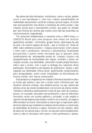 No plano das discriminações, instituições, como a escola, podem
servir à sua reprodução e, com isso, reduzir possibilidades de
mobilidade educacional e social de crianças e jovens negros. A escola
não necessariamente está atenta à relevância do clima escolar e das
relações sociais para o desempenho escolar, que pode ser afetado
por sutis formas de racismo que muitas vezes não são assumidas ou
conscientemente engendradas.
   Tal raciocínio fundamentou o convênio entre o MEC/Inep e a
UNESCO Brasil para uma pesquisa com ênfase em técnicas
qualitativas variadas – entrevistas, grupos focais, observação da sala
de aula e de outros espaços da escola – que se iniciou em finais de
2004 sobre ambiência escolar e relações sociorraciais (entre alunos
e entre estes e professores, diretores e funcionários), focalizando
preconceitos e outros temas correlatos que se ajuízam como
condicionantes do desempenho escolar de crianças e jovens e da
desqualificação da humanidade dos negros, sentidos e afetos em
relação à escola e sua identidade, como bem ressalta ampla literatura
sobre raça e escola, com a qual se dialoga nos capítulos desta
publicação. Desvendam-se percepções de professores, alunos e pais
segundo sua identidade étnico-racial, qualificando condicionantes
para desigualdades, assim como iniqüidades na distribuição do
recurso escolar com marcas sociorraciais.
   Esta pesquisa se singulariza em relação à literatura brasileira sobre
os temas que analisa e que tem a escola como referência por não
focalizar somente crianças, mas também jovens, ou seja, alunos das
últimas séries do ensino fundamental e da terceira do ensino médio.
Também a identifica analiticamente o fato de que, além de crianças e
jovens, ter escutado, discutido com professores e pais de diferentes
inscrições raciais em escolas públicas e privadas, o que amplia o
espectro de abrangência do estudo e confere voz a muitos, em lugares
diferenciados na escola. Selecionam-se atores que se expressam sobre
diversos tópicos que modelam as relações sociorraciais e a construção
de identidades de brancos e negros. Inclusive em tais relações, além
de observar em sala de aula e recreio, no caso do ensino fundamental,
como se dão as interações entre pares e entre professores e alunos,


                                  22
 
