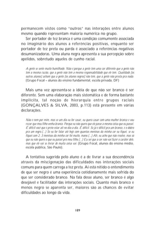 permanecem vistos como “outros” nas interações entre alunos
mesmo quando representam maioria numérica no grupo.
   Ser portador de tez branca é uma condição comumente associada
no imaginário dos alunos a referências positivas, enquanto ser
portador de tez preta ou parda é associado a referências negativas
desumanizadoras. Uma aluna negra apresenta a sua percepção sobre
apelidos, sobretudo aqueles de cunho racial.

  A gente se sente muito humilhado. Não é porque a gente tem uma cor diferente que a gente não
  tem a mesma razão, que a gente não tem a mesma responsabilidade que ele tem. Qualidade [os
  outros alunos] acham que a gente [os alunos negros] não tem, que a gente não presta pra nada.
  (Grupo Focal – alunos do ensino fundamental, escola privada, DF)

   Mais uma vez apresenta-se a idéia de que não ser branco é ser
diferente. Sem uma elaboração mais sistemática e de forma bastante
implícita, tal noção de hierarquia entre grupos raciais
(GONÇALVES & SILVA, 2003, p.113) está presente em várias
declarações.

  Não é nem por mim, mas se um dia eu for casar, eu quero casar com uma mulher branca e vou
  rezar que meu filho venha branco. Porque eu não quero que ele passe a mesma coisa que eu passei.
  É difícil você que é preto estar ali no dia-a-dia. É difícil. Se já é difícil pra um branco, é o dobro
  pra um negro.(...) Se eu for falar até hoje com quantas meninas da minha cor eu fiquei, se eu
  fiquei com 2, 3 meninas da minha cor foi muito, mano.(...) Ah, eu acho que não resolve, mas só
  que eu não quero o que eu passei pro meu filho.(...) Eu sei que a cor não vai fazer o caráter dele,
  mas que ele vai se livrar de muita coisa vai. (Grupo Focal, alunos do ensino médio,
  escola pública, São Paulo).

   A tentativa sugerida pelo aluno é a de livrar a sua descendência
através da miscigenação das dificuldades nas interações sociais
comuns para quem carrega a tez preta. Aí está nítido o entendimento
de que ser negro é uma experiência cotidianamente mais sofrida do
que ser considerado branco. Na fala desse aluno, ser branco é algo
desejável e facilitador das interações sociais. Quanto mais branco e
menos negro se aparenta ser, maiores são as chances de evitar
dificuldades ao longo da vida.



                                                189
 