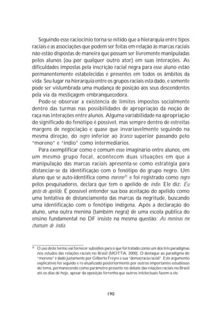 Seguindo esse raciocínio torna-se nítido que a hierarquia entre tipos
raciais e as associações que podem ser feitas em relação às marcas raciais
não estão dispostas de maneira que possam ser livremente manipuladas
pelos alunos (ou por qualquer outro ator) em suas interações. As
dificuldades impostas pela inscrição racial negra para esse aluno estão
permanentemente estabelecidas e presentes em todos os âmbitos da
vida. Seu lugar na hierarquia entre os grupos raciais está dado, e somente
pode ser vislumbrada uma mudança de posição aos seus descendentes
pela via da mestiçagem embranquecedora.
    Pode-se observar a existência de limites impostos socialmente
dentro das turmas nas possibilidades de apropriação da noção de
raça nas interações entre alunos. Alguma variabilidade na apropriação
do significado do fenótipo é possível, mas sempre dentro de estreitas
margens de negociação e quase que invariavelmente seguindo na
mesma direção, do negro inferior ao branco superior passando pelo
“moreno” e “índio” como intermediários.
    Para exemplificar como é comum esse imaginário entre alunos, em
um mesmo grupo focal, acontecem duas situações em que a
manipulação das marcas raciais apresenta-se como estratégia para
distanciar-se da identificação com o fenótipo do grupo negro. Um
aluno que se auto-identifica como moreno70 e foi registrado como negro
pelos pesquisadores, declara que tem o apelido de índio. Ele diz: Eu
gosto do apelido. É possível entender sua boa aceitação do apelido como
uma tentativa de distanciamento das marcas da negritude, buscando
uma identificação com o fenótipo indígena. Após a declaração do
aluno, uma outra menina (também negra) de uma escola publica do
ensino fundamental no DF insiste na mesma questão: As meninas me
chamam de índia.


70
     O uso deste termo vai fornecer subsídios para o que foi tratado como um dos três paradigmas
     nos estudos das relações raciais no Brasil (MOTTA, 2000). O destaque ao paradigma do
     “moreno” é dado justamente por Gilberto Freyre e sua “democracia racial”. Este argumento
     explicativo foi seguido e re-atualizado posteriormente por outros importantes estudiosos
     do tema, permanecendo como parâmetro presente no debate das relações raciais no Brasil
     até os dias de hoje, apesar da oposição ferrenha que outros intelectuais fazem a ele.




                                              190
 