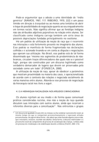 Pode-se argumentar que a adesão a uma identidade de “índio
genérico” (RAMOS, 1987, 117; RIBEIRO, 1970, 222) é um passo
tímido em direção à branquidade ou ao menos uma tentativa de abrir
o leque de possibilidades de negociação quanto ao seu enquadramento
em termos raciais. Não significa afirmar que ao fenótipo indígena
não são atribuídos adjetivos pejorativos na relação entre alunos. Ser
classificado como indígena carrega também um sério ônus de
possíveis depreciações fundadas principalmente no exotismo .
   Há um padrão de utilização da noção de raça que é recorrente
nas interações e está fortemente presente no imaginário dos alunos.
Esse padrão se manifesta de forma fragmentada nas declarações
colhidas e é acionado levando-se em conta as disputas e negociações
que operam sua utilização. No Brasil, esse padrão está de tal forma
disseminado que “mesmo nos segmentos de predominância de não-
brancos, circulam traços diferenciadores dos quais não se é possível
fugir, porque são construídos por um discurso legitimado como
verdadeiro demarcador de lugares que devem ser preservados pela
sociedade como um todo” (FONSECA, 2000).
   A utilização da noção de raça, apesar de obedecer a parâmetros
que mostram proximidade na maioria dos casos, é operacionalizada
de acordo com o contexto das relações e negociada socialmente de
várias maneiras entre alunos. Aborda-se esse processo de negociação
da hierarquia racial nos itens a seguir.


     4.1.2 A HIERARQUIA RACIALIZADA NOS APELIDOS E BRINCADEIRAS

   Os alunos rejeitam ao seu modo e de forma quase consensual
práticas consideradas racistas, mas não a noção de raça quando
discutem suas interações com outros alunos, ainda que recorram a
referentes diversos para a conceituação71 . Nas entrevistas e grupos

71
     Um discurso de igualdade circula entre as crianças e as faz condenar o preconceito racial, ao
     mesmo tempo em que se comportam preconceituosamente e expressam atitudes
     preconceituosas. Ao agirem dessa forma , elas sabem que estão fazendo alguma coisa errada,
     que é necessário, inclusive, esconder dos adultos. Dessa forma, o discurso relativizador e o
     preconceito racial são componentes do processo de socialização das crianças, e ambos estão
     em processo de cristalização e de estabilização durante a infância (FAZZI, 2004: 213).


                                               191
 
