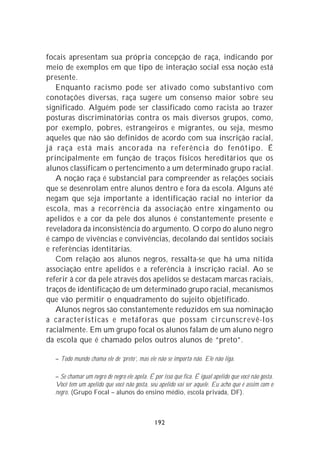 focais apresentam sua própria concepção de raça, indicando por
meio de exemplos em que tipo de interação social essa noção está
presente.
   Enquanto racismo pode ser ativado como substantivo com
conotações diversas, raça sugere um consenso maior sobre seu
significado. Alguém pode ser classificado como racista ao trazer
posturas discriminatórias contra os mais diversos grupos, como,
por exemplo, pobres, estrangeiros e migrantes, ou seja, mesmo
aqueles que não são definidos de acordo com sua inscrição racial,
já raça está mais ancorada na referência do fenótipo. É
principalmente em função de traços físicos hereditários que os
alunos classificam o pertencimento a um determinado grupo racial.
   A noção raça é substancial para compreender as relações sociais
que se desenrolam entre alunos dentro e fora da escola. Alguns até
negam que seja importante a identificação racial no interior da
escola, mas a recorrência da associação entre xingamento ou
apelidos e a cor da pele dos alunos é constantemente presente e
reveladora da inconsistência do argumento. O corpo do aluno negro
é campo de vivências e convivências, decolando daí sentidos sociais
e referências identitárias.
   Com relação aos alunos negros, ressalta-se que há uma nítida
associação entre apelidos e a referência à inscrição racial. Ao se
referir à cor da pele através dos apelidos se destacam marcas raciais,
traços de identificação de um determinado grupo racial, mecanismos
que vão permitir o enquadramento do sujeito objetificado.
   Alunos negros são constantemente reduzidos em sua nominação
a características e metáforas que possam circunscrevê-los
racialmente. Em um grupo focal os alunos falam de um aluno negro
da escola que é chamado pelos outros alunos de “preto”.

  – Todo mundo chama ele de ‘preto’, mas ele não se importa não. Ele não liga.

  – Se chamar um negro de negro ele apela. É por isso que fica. É igual apelido que você não gosta.
  Você tem um apelido que você não gosta, seu apelido vai ser aquele. Eu acho que é assim com o
  negro. (Grupo Focal – alunos do ensino médio, escola privada, DF).



                                              192
 
