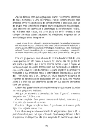 Apesar da força com que os grupos de alunos reafirmam a aderência
de seus membros a uma hierarquia racial, normalmente esse
processo envolve algum grau de consentimento e aceitação, não só
do grupo, mas também do próprio aluno enquadrado nessa relação.
Esse processo de submissão à valorização da branquitude resulta,
na maioria dos casos, do alto grau de interiorização dos
comportamentos sociais pautados no imaginário hegemônico. A
interiorização desse imaginário:

   ... pode a rigor, levar à alienação e a negação da própria natureza humana para os
   que nasceram escuros, oferecendo-lhes como único caminho de redenção, o
   embranquecimento físico e cultural, trilhado pela miscigenação e pela mestiçagem
   cultural. Como todas as ideologias, o branqueamento precisaria ser reproduzido
   através de mecanismos da socialização e da educação (MUNANGA, 2002, p.11).

    Em um grupo focal com alunos do ensino fundamental de uma
escola pública em São Paulo, a maioria dos alunos diz não gostar de
um aluno específico, que é dessa mesma turma, e que é negro. A
forma com que os alunos demonstram sua hostilidade em relação a
esse aluno envolve cotidianamente algum adjetivo depreciativo
vinculado a sua inscrição racial e estereótipos construídos a partir
daí. Todo mundo odeia o D......porque ele é muito bagunceiro. Segundo os
registros da observação do pesquisador em sala de aula, esse mesmo
aluno é o que fica solitariamente quieto em sua cadeira brincando
com um boneco.
    Dizem não gostar de um outro garoto negro e justificam: Só porque
ele é forte, porque ele é implicante.
    Até que um aluno diz o que subjaz às falas: É que o C... os meninos,
não gostam dele (...) Ele é preto.
    Outro completa: Essas pessoas chamam ele de feijoada, essas coisas (...)
lá no pátio, daí chamam ele de macaco.
    E outros colegas complementam: É que chamam ele de macaco, gorila,
feijão preto, feijoada, macaco preto.
    Uma aluna negra é alvo constante de xingamentos: Igual a M... a
gente chama ela de gorda e de negra. Ela apela. Os alunos justificam o fato
de pegarem no pé dela porque ela apela, reagindo de maneira agressiva a


                                        195
 