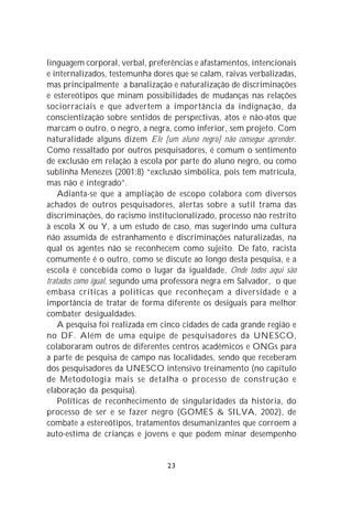 linguagem corporal, verbal, preferências e afastamentos, intencionais
e internalizados, testemunha dores que se calam, raivas verbalizadas,
mas principalmente a banalização e naturalização de discriminações
e estereótipos que minam possibilidades de mudanças nas relações
sociorraciais e que advertem a importância da indignação, da
conscientização sobre sentidos de perspectivas, atos e não-atos que
marcam o outro, o negro, a negra, como inferior, sem projeto. Com
naturalidade alguns dizem Ele [um aluno negro] não consegue aprender.
Como ressaltado por outros pesquisadores, é comum o sentimento
de exclusão em relação à escola por parte do aluno negro, ou como
sublinha Menezes (2001:8) “exclusão simbólica, pois tem matrícula,
mas não é integrado”.
    Adianta-se que a ampliação de escopo colabora com diversos
achados de outros pesquisadores, alertas sobre a sutil trama das
discriminações, do racismo institucionalizado, processo não restrito
à escola X ou Y, a um estudo de caso, mas sugerindo uma cultura
não assumida de estranhamento e discriminações naturalizadas, na
qual os agentes não se reconhecem como sujeito. De fato, racista
comumente é o outro, como se discute ao longo desta pesquisa, e a
escola é concebida como o lugar da igualdade, Onde todos aqui são
tratados como igual, segundo uma professora negra em Salvador, o que
embasa críticas a políticas que reconheçam a diversidade e a
importância de tratar de forma diferente os desiguais para melhor
combater desigualdades.
    A pesquisa foi realizada em cinco cidades de cada grande região e
no DF. Além de uma equipe de pesquisadores da UNESCO,
colaboraram outros de diferentes centros acadêmicos e ONGs para
a parte de pesquisa de campo nas localidades, sendo que receberam
dos pesquisadores da UNESCO intensivo treinamento (no capítulo
de Metodologia mais se detalha o processo de construção e
elaboração da pesquisa).
    Políticas de reconhecimento de singularidades da história, do
processo de ser e se fazer negro (GOMES & SILVA, 2002), de
combate a estereótipos, tratamentos desumanizantes que corroem a
auto-estima de crianças e jovens e que podem minar desempenho


                                 23
 