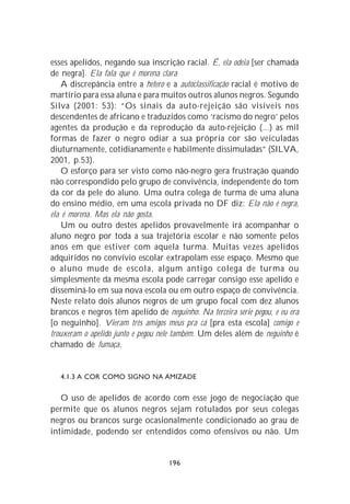 esses apelidos, negando sua inscrição racial. É, ela odeia [ser chamada
de negra]. Ela fala que é morena clara
    A discrepância entre a hetero e a autoclassificação racial é motivo de
martírio para essa aluna e para muitos outros alunos negros. Segundo
Silva (2001: 53): “Os sinais da auto-rejeição são visíveis nos
descendentes de africano e traduzidos como ‘racismo do negro’ pelos
agentes da produção e da reprodução da auto-rejeição (...) as mil
formas de fazer o negro odiar a sua própria cor são veiculadas
diuturnamente, cotidianamente e habilmente dissimuladas” (SILVA,
2001, p.53).
    O esforço para ser visto como não-negro gera frustração quando
não correspondido pelo grupo de convivência, independente do tom
da cor da pele do aluno. Uma outra colega de turma de uma aluna
do ensino médio, em uma escola privada no DF diz: Ela não é negra,
ela é morena. Mas ela não gosta.
    Um ou outro destes apelidos provavelmente irá acompanhar o
aluno negro por toda a sua trajetória escolar e não somente pelos
anos em que estiver com aquela turma. Muitas vezes apelidos
adquiridos no convívio escolar extrapolam esse espaço. Mesmo que
o aluno mude de escola, algum antigo colega de turma ou
simplesmente da mesma escola pode carregar consigo esse apelido e
disseminá-lo em sua nova escola ou em outro espaço de convivência.
Neste relato dois alunos negros de um grupo focal com dez alunos
brancos e negros têm apelido de neguinho: Na terceira série pegou, e eu era
[o neguinho]. Vieram três amigos meus pra cá [pra esta escola] comigo e
trouxeram o apelido junto e pegou nele também. Um deles além de neguinho é
chamado de fumaça.


   4.1.3 A COR COMO SIGNO NA AMIZADE


   O uso de apelidos de acordo com esse jogo de negociação que
permite que os alunos negros sejam rotulados por seus colegas
negros ou brancos surge ocasionalmente condicionado ao grau de
intimidade, podendo ser entendidos como ofensivos ou não. Um


                                   196
 