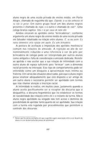 aluno negro de uma escola privada do ensino médio, em Porto
Alegre, chamado de neguinho diz que: Depende, se eu não conhecesse ele
eu não ia gostar. Em outro grupo focal um dos alunos negros
presentes é chamado de negão, e o outro é chamado de roda 76 . Uma
colega branca explica: Mas é só por causa do nome dele.
   Ambos encaram os apelidos como “brincadeiras”, conforme
argumenta um aluno negro do ensino médio de uma escola privada
em Salvador rebatizado na relação entre alunos: É, eu sou assim. Eu
nunca demonstrei certa rejeição com aquilo. Eu acho brincadeira.
   A postura de aceitação à imposição dos apelidos mostrou-se
comum nas relações de amizade. A rejeição ao ato de ser
nominalmente reduzido a uma referência à cor da pele por
brincadeira de colegas pode ser interpretada por outros alunos
como antipatia e falta de consideração à amizade dedicada. Resistir
ao apelido é não aceitar que a sua relação de intimidade com o
outro aluno dê espaço suficiente para “brincar” com a dimensão
racial presente na interação. Esse tipo de comportamento pode ser
entendido como um bloqueio à aproximação mais íntima ou
fraterna. Em várias das situações observadas, para que o aluno negro
possa sinalizar adequadamente que está disposto a ser amigo de
um outro aluno é necessário permitir ser apelidado com termos
que irão chamar atenção à inscrição racial.
   A intimidade se realiza, em muitos casos, justamente quando o
aluno aceita pacificamente ser o receptor do discurso que o
desqualifica, o discurso hegemônico que irá estabelecer os termos
de razoabilidade das relações entre ele e o restante da turma. Mas o
aluno negro apelidado ou xingado não tem acesso e domínio da
possibilidade de apelidar tanto quanto de ser apelidado. Sua relação
com a turma está regulada por procedimentos que permitem o
controle dos discursos.


76
     Notar que há vários exemplos em que o apelido sugere associação entre a cor da pele do
     aluno e a cor da borracha dos pneus de automóvel.




                                            197
 
