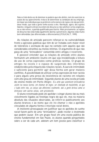 Não se trata desta vez de dominar os poderes que eles detêm, nem de exorcizar os
   acasos do seu aparecimento: trata-se de determinar as condições do seu emprego,
   de impor aos indivíduos que os proferem certo número de regras e de não permitir,
   desse modo, que toda a gente tenha acesso a eles. Rarefação, agora, dos sujeitos
   falantes: ninguém entrará na ordem do discurso se não satisfizer certas exigências,
   ou se não estiver, á partida qualificado para fazê-lo. Mais precisamente: as regiões
   do discurso não estão todas igualmente abertas e penetráveis; algumas estão muito
   bem defendidas (são diferenciadas e diferenciantes) (FOUCALT, 1999).

   As relações de amizade parecem reforçar-se na vulnerabilidade
frente a agressões públicas que têm de ser tratadas com maior nível
de tolerância e aceitação do que no contato com aqueles que são
considerados estranhos ou menos íntimos. O argumento de que não
passa de uma “brincadeira” consentida entre amigos é recorrente.
   É possível entender que as relações de amizade entre alunos
formulem um ambiente neutro em que seja inviabilizada a leitura
do uso de certas expressões como práticas racistas. O grupo de
amigos na escola é o espaço de suspensão dos interditos
estabelecidos pela etiqueta das relações raciais. A aura de intimidade
é suficiente para permitir agir dessa forma sem gerar maiores
conflitos. A possibilidade de utilizar certas expressões de teor racista
é para alguns uma prova da inexistência de racismo em relações
com alto grau de intimidade. Segundo alunos de uma escola privada
do ensino médio em Porto Alegre: Eu acho que acontecem brincadeiras
assim na nossa turma, em chamar de negro, ser chamado de mulatinho, só que
é tudo entre nós, as coisas são diferentes realmente, daí a gente brinca como se
brincasse com outras coisas, sem preconceito.
   O aluno renomeado pode até apelidar e xingar alunos tão ou mais
visivelmente ligados ao fenótipo negro do que ele, mas na maioria
absoluta das situações observadas, ao referir-se publicamente aos
alunos brancos é ao nome que ele irá chamar e não a apelidos
vinculados de alguma forma à inscrição racial destes.
   A insistente preocupação em justificar que os apelidos de cunho
racial fazem parte de uma “brincadeira”, pode revelar o incômodo
que podem causar. Em um grupo focal em uma escola pública do
ensino fundamental em São Paulo, os alunos quando perguntados
sobre a cor de cada um, adotam um tom jocoso para classificar o


                                         198
 