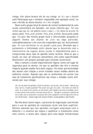 colega. Um aluno branco diz de seu colega: ah, ele é que é chocolate
podre! Nomeação que é também respondida com apelação racial, no
caso referida ao aluno branco: ele é leite estragado.
   Num outro grupo focal de alunos do ensino fundamental de uma
escola comunitária em Salvador, um aluno informa que: Tem uma
menina aqui que ela é da epiderme escura e negra (...) Aí chama ela de preta. O
aluno canta: Preta, preta, pretinha. Preta, preta, pretinha. Acrescenta ainda
que: Ela gosta. No mesmo grupo focal o entrevistador pergunta se
alguém chama aos alunos de preto ou algo parecido,
contraditoriamente e em coro eles respondem que não. Acrescentam
que: Às vezes discriminam na rua quando a gente passa. Revelam que é
justamente a intimidade entre alunos que se desenrola com a
convivência no espaço dessa escola o impedimento para a
compreensão desse tipo de apelido como racismo. Note-se que a
escola, no caso, de natureza comunitária, tem como especificidade
desenvolver um projeto pensado para inclusão sociorracial.
   Mas é comum a escola implicitamente figurar como um lugar de
segurança para os alunos, em que os apelidos não têm o mesmo
impacto quando usados fora deste espaço. Há maior permissividade
dos alunos com relação a serem tratados nesses moldes dentro do
ambiente escolar. Aqueles que não se conformam em aceitar esse
tipo de tratamento pacificamente são vistos e tratados como anti-
sociais por seus colegas.

   Ah, tem um monte [de apelidos]: chiclete de mecânico, suco de pneu, cola de asfalto. ‘Sabe por que
   Deus não fez o mundo quadrado? Pros pretos não cagar nos cantos.’ Eles falam um monte de
   coisas. Se eu converso com a pessoa e ele vem brincar assim comigo eu não entro na maldade, mas se
   eu nunca conversei com a pessoa e vem falar isso pra mim aí... Tipo agora, eu acho que a violência não
   leva a nada, mas eu vou procurar essa pessoa num canto e perguntar se ela tem algo contra mim ou
   não. (Entrevista – aluno negro do ensino médio, escola pública, São Paulo).

  Na fala desse aluno negro, o processo de negociação e permissão
para o uso de apelidos de conotação racial está bem explícito.
Mesmo sabendo que tais apelidos carregam associação com o
deboche e o escárnio aos negros e qualificar o tratamento como
uma violência, o aluno abre espaço para uma dupla interpretação


                                                 199
 
