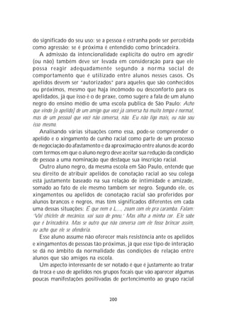 do significado do seu uso: se a pessoa é estranha pode ser percebida
como agressão; se é próxima é entendido como brincadeira.
    A admissão da intencionalidade explícita do outro em agredir
(ou não) também deve ser levada em consideração para que ele
possa reagir adequadamente segundo a norma social de
comportamento que é utilizado entre alunos nesses casos. Os
apelidos devem ser “autorizados” para aqueles que são conhecidos
ou próximos, mesmo que haja incômodo ou desconforto para os
apelidados, já que isso é o de praxe, como sugere a fala de um aluno
negro do ensino médio de uma escola publica de São Paulo: Acho
que vindo [o apelido] de um amigo que você já conversa há muito tempo é normal,
mas de um pessoal que você não conversa, não. Eu não ligo mais, eu não sou
isso mesmo.
    Analisando várias situações como essa, pode-se compreender o
apelido e o xingamento de cunho racial como parte de um processo
de negociação do afastamento e da aproximação entre alunos de acordo
com termos em que o aluno negro deve aceitar sua redução da condição
de pessoa a uma nominação que destaque sua inscrição racial.
    Outro aluno negro, da mesma escola em São Paulo, entende que
seu direito de atribuir apelidos de conotação racial ao seu colega
está justamente baseado na sua relação de intimidade e amizade,
somado ao fato de ele mesmo também ser negro. Segundo ele, os
xingamentos ou apelidos de conotação racial são proferidos por
alunos brancos e negros, mas têm significados diferentes em cada
uma dessas situações: É que nem o L..., zoam com ele pra caramba. Falam:
‘Vai chiclete de mecânico, vai suco de pneu.’ Mas olha a minha cor. Ele sabe
que é brincadeira. Mas se outro que não conversa com ele fosse brincar assim,
eu acho que ele se ofenderia.
    Esse aluno assume não oferecer mais resistência ante os apelidos
e xingamentos de pessoas tão próximas, já que esse tipo de interação
se dá no âmbito da normalidade das condições de relação entre
alunos que são amigos na escola.
    Um aspecto interessante de ser notado é que é justamente ao tratar
da troca e uso de apelidos nos grupos focais que vão aparecer algumas
poucas manifestações positivadas de pertencimento ao grupo racial


                                     200
 