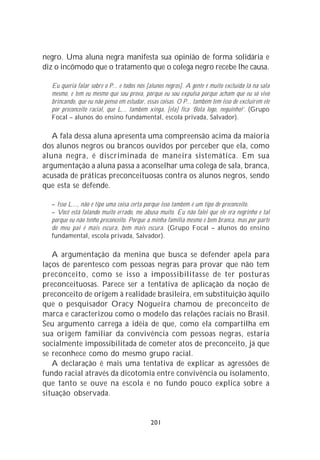 negro. Uma aluna negra manifesta sua opinião de forma solidária e
diz o incômodo que o tratamento que o colega negro recebe lhe causa.

  Eu queria falar sobre o P... e todos nós [alunos negros]. A gente é muito excluída lá na sala
  mesmo, e tem eu mesmo que sou prova, porque eu sou expulsa porque acham que eu só vivo
  brincando, que eu não penso em estudar, essas coisas. O P... também tem isso de excluírem ele
  por preconceito racial, que L... também xinga, [ela] fica ‘Bota logo, neguinho!’. (Grupo
  Focal – alunos do ensino fundamental, escola privada, Salvador).

   A fala dessa aluna apresenta uma compreensão acima da maioria
dos alunos negros ou brancos ouvidos por perceber que ela, como
aluna negra, é discriminada de maneira sistemática. Em sua
argumentação a aluna passa a aconselhar uma colega de sala, branca,
acusada de práticas preconceituosas contra os alunos negros, sendo
que esta se defende.

  – Isso L..., não é tipo uma coisa certa porque isso também é um tipo de preconceito.
  – Você está falando muito errado, me abusa muito. Eu não falei que ele era negrinho e tal
  porque eu não tenho preconceito. Porque a minha família mesmo é bem branca, mas por parte
  do meu pai é mais escura, bem mais escura. (Grupo Focal – alunos do ensino
  fundamental, escola privada, Salvador).

   A argumentação da menina que busca se defender apela para
laços de parentesco com pessoas negras para provar que não tem
preconceito, como se isso a impossibilitasse de ter posturas
preconceituosas. Parece ser a tentativa de aplicação da noção de
preconceito de origem à realidade brasileira, em substituição àquilo
que o pesquisador Oracy Nogueira chamou de preconceito de
marca e caracterizou como o modelo das relações raciais no Brasil.
Seu argumento carrega a idéia de que, como ela compartilha em
sua origem familiar da convivência com pessoas negras, estaria
socialmente impossibilitada de cometer atos de preconceito, já que
se reconhece como do mesmo grupo racial.
   A declaração é mais uma tentativa de explicar as agressões de
fundo racial através da dicotomia entre convivência ou isolamento,
que tanto se ouve na escola e no fundo pouco explica sobre a
situação observada.


                                            201
 