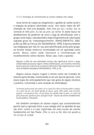 4.1.3.1 Estratégias de enfrentamento ao racismo cotidiano entre alunos


   Uma forma de reação ao xingamento e apelido de cunho racial é
a negação da própria identidade racial. Um aluno negro do DF
chamado de milho preto desabafa: Não! Acho que isso é racismo, ficar me
chamando de milho preto. Eu não sou preto, sou moreno. O aluno busca no
detalhamento do gradiente de cores a fuga da identificação com o
grupo racial negro, reproduzindo a lógica hegemônica de valorização
segundo graus de “embranquecimento” (NASCIMENTO, 2002,
p.202 a p.208 e p.318 a p.323; MUNANGA, 1999). Expressa também
sua indignação por não ter sua auto-identificação aceita pelo grupo,
ao mesmo tempo mostra-se incomodado em ser apontado como
preto. Busca como saída favorável à reivindicação do
reconhecimento como moreno. Nesse caso, resta a questão:

  Abraçar a idéia de uma identidade mestiça não significaria retirar e negar
  solidariedade aos poucos negros e índios indisfarçáveis, aos orientais e minorias
  brancas que têm o direito de se acharem diferentes? Não significaria cair numa
  nova armadilha ideológica? (MUNANGA, 1999, p.16).

   Alguns alunos negros reagem à forma como são tratados de
maneira generalizada, constituindo-se em um tipo de agressão. Uma
aluna negra diz antecipadamente que não gosta de alguns meninos
e justifica, remetendo a uma situação de intimidação.

  Os meninos querem sentar com a gente. Aí se a gente faz o dever os meninos pedem a resposta.
  Aí a gente não dá e eles botam apelidos de macaca, gorda, MM, piolho, anão de jardim,
  pequinês, e um bocado de coisas. Aí eles botam esses apelidos todos na gente e aí a gente não
  gosta porque bota apelido na gente. (Grupo Focal – alunos do ensino fundamental,
  escola pública, Salvador).

    Há também exemplos de alunos negros que ocasionalmente
partem para a agressão física a seus colegas ante os apelidos de que
são alvo, como é o caso registrado em uma escola do ensino
fundamental em São Paulo: Olha, às vezes eu falo. Bato nele quando eu
fico nervoso de verdade.


                                            202
 
