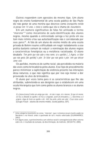 Outros respondem com agressões do mesmo tipo. Um aluno
negro do ensino fundamental de uma escola pública de São Paulo
diz não gostar de uma menina que descreve como branquinha metida
só porque tem 14 anos, e chata e conta que ela o chama de macumbeiro.
   Em um número significativo de falas foi utilizado o termo
“moreno” 77 como mecanismo de auto-identificação dos alunos
negros, mesmo quando o entrevistado carrega a tez preta em seu
tom mais retinto e/ou sua autoclassificação não é corroborada por
seus pares 78 . A fala de um aluno do ensino médio de uma escola
privada de Belém resume a dificuldade em reagir isoladamente a essa
prática bastante comum de reduzir a nominação dos alunos negros
a características fenotípicas ou a metáforas racializadas. O aluno
desabafa: Tem gente que não sabe o meu nome, só o apelido (...) Agora, se falar
que não gosta [do apelido] é pior. Se falar que não gosta é pior, tem que deixar
como está.
   Os apelidos, mesmo os de cunho racial, são percebidos na maioria
das vezes como brincadeiras pelos alunos. Esse tipo de procedimento
parece minimizar a explicitação da violência presente nas interações
dessa natureza, o que não significa que por isso seja menor a dor
provocada no alvo da brincadeira.
   O aluno por vezes toma para si as características que lhe são
atribuídas, submetendo-se aos desígnios que o estabelecem em uma
escala hierárquica que tem como pólos os alunos brancos e os alunos
negros.

     Eu [aluna branca] tenho um amigo que não... ele não é negro, ele é moreno. Só que ele mesmo,
     ele fica se olhando no espelho e ele fica se xingando, assim de brincadeira, (...) discrimina a si
     próprio, chega de frente ao espelho e diz: ‘Ah! Seu piche, piche com vida’. Essas coisas assim.
     (Grupo Focal – alunos do ensino médio, escola pública, DF).




77
     Uma categoria inexistente no censo, “moreno”, que é o branco escuro muito usado no
     Nordeste e no litoral, onde o queimado de sol é muito valorizado (GUIMARÃES,
     2003).
78
     Em alguns casos, o pertencimento a um coletivo racial é conseqüência do olhar externo
     sobre ele, é resultado da exclusão, da discriminação, do maltrato. (SEGATO, 2005).




                                                 203
 