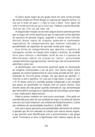 O único aluno negro de um grupo focal em uma escola privada
do ensino médio em Porto Alegre se expressa da seguinte forma: Eu
acho que ia mudar um pouco (...) Aqui na escola o debate. Talvez alguém não
tenha se sentido muito bem por que eu estava aqui. Todavia a turma discorda:
‘Acho que não. Entre nós, pelo menos, não’.
    A etiqueta das relações raciais entre alguns alunos somente permite
que se toque em certos assuntos ou que se expressem certas opiniões
na ausência de pessoas negras, segundo a relação antes referida.
Através dessas regras de etiqueta, puderam-se contemplar
expectativas de comportamento que mantém sufocadas as
possibilidades de exposição da opressão vivida pelo negro.
    Essa forma de comportamento que aparenta a ausência de
concepções racistas na relação entre negros e brancos, na verdade
serve para reforçar a identidade racial de uns e a postura de
diferenciação radical em relação ao “outro”, preservando
comportamentos segregacionistas, mesmo que não necessariamente
admitidos como tais.
    A identificação com referenciais positivos ajuda na amenização
de estigmas relacionados à cor da pele. Um aluno negro muito
popular do ensino fundamental de uma escola privada do DF, que é
chamado de Pelezinho pelos colegas, diz que gosta do apelido: É,
Pelezinho eu gosto e justifica: Por causa que ele joga futebol, eu queria ser igual
a ele. O aluno sente-se à vontade quando comparado a um exemplo
que possa ser positivado na relação com os outros alunos. Este
mesmo aluno diz não gostar quando chamado de nêgo, denominação
que torna difícil sua fuga ou re-significação do estereótipo racial negro
e suas implicações depreciativas.
    Pode-se pensar também em uma outra associação. “Pelé pode ser
considerado para além de sua condição de negro e de atleta de talento
com um currículo imbatível, um símbolo do futebol brasileiro. Como
um emblema da nacionalidade brasileira” (LIMA, 2001).
    Um outro aluno apresenta uma possibilidade alternativa de utilizar
o apelido que lhe foi colocado na relação com outros alunos negros,
o que permite uma identificação com o pertencimento a um grupo
racial. Formula-se aí uma re-significação entre alunos negros de seu


                                       205
 