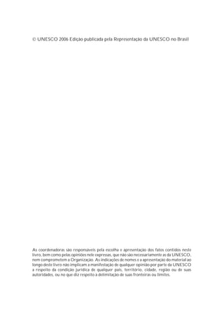  UNESCO 2006 Edição publicada pela Representação da UNESCO no Brasil




As coordenadoras são responsáveis pela escolha e apresentação dos fatos contidos neste
livro, bem como pelas opiniões nele expressas, que não são necessariamente as da UNESCO,
nem comprometem a Organização. As indicações de nomes e a apresentação do material ao
longo deste livro não implicam a manifestação de qualquer opinião por parte da UNESCO
a respeito da condição jurídica de qualquer país, território, cidade, região ou de suas
autoridades, ou no que diz respeito à delimitação de suas fronteiras ou limites.
 