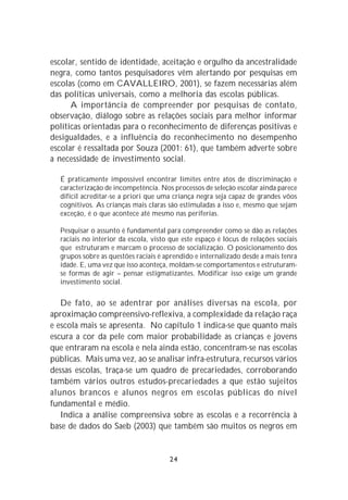 escolar, sentido de identidade, aceitação e orgulho da ancestralidade
negra, como tantos pesquisadores vêm alertando por pesquisas em
escolas (como em CAVALLEIRO, 2001), se fazem necessárias além
das políticas universais, como a melhoria das escolas públicas.
      A importância de compreender por pesquisas de contato,
observação, diálogo sobre as relações sociais para melhor informar
políticas orientadas para o reconhecimento de diferenças positivas e
desigualdades, e a influência do reconhecimento no desempenho
escolar é ressaltada por Souza (2001: 61), que também adverte sobre
a necessidade de investimento social.

  É praticamente impossível encontrar limites entre atos de discriminação e
  caracterização de incompetência. Nos processos de seleção escolar ainda parece
  difícil acreditar-se a priori que uma criança negra seja capaz de grandes vôos
  cognitivos. As crianças mais claras são estimuladas a isso e, mesmo que sejam
  exceção, é o que acontece até mesmo nas periferias.

  Pesquisar o assunto é fundamental para compreender como se dão as relações
  raciais no interior da escola, visto que este espaço é lócus de relações sociais
  que estruturam e marcam o processo de socialização. O posicionamento dos
  grupos sobre as questões raciais é aprendido e internalizado desde a mais tenra
  idade. E, uma vez que isso aconteça, moldam-se comportamentos e estruturam-
  se formas de agir – pensar estigmatizantes. Modificar isso exige um grande
  investimento social.


   De fato, ao se adentrar por análises diversas na escola, por
aproximação compreensivo-reflexiva, a complexidade da relação raça
e escola mais se apresenta. No capítulo 1 indica-se que quanto mais
escura a cor da pele com maior probabilidade as crianças e jovens
que entraram na escola e nela ainda estão, concentram-se nas escolas
públicas. Mais uma vez, ao se analisar infra-estrutura, recursos vários
dessas escolas, traça-se um quadro de precariedades, corroborando
também vários outros estudos-precariedades a que estão sujeitos
alunos brancos e alunos negros em escolas públicas do nível
fundamental e médio.
   Indica a análise compreensiva sobre as escolas e a recorrência à
base de dados do Saeb (2003) que também são muitos os negros em


                                      24
 
