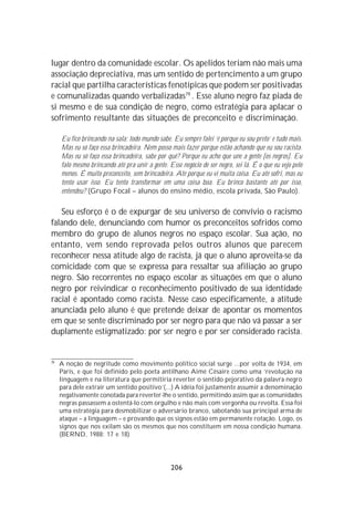 lugar dentro da comunidade escolar. Os apelidos teriam não mais uma
associação depreciativa, mas um sentido de pertencimento a um grupo
racial que partilha características fenotípicas que podem ser positivadas
e comunalizadas quando verbalizadas79 . Esse aluno negro faz piada de
si mesmo e de sua condição de negro, como estratégia para aplacar o
sofrimento resultante das situações de preconceito e discriminação.

     Eu fico brincando na sala; todo mundo sabe. Eu sempre falei ‘é porque eu sou preto’ e tudo mais.
     Mas eu só faço essa brincadeira. Nem posso mais fazer porque estão achando que eu sou racista.
     Mas eu só faço essa brincadeira, sabe por quê? Porque eu acho que une a gente [os negros]. Eu
     falo mesmo brincando até pra unir a gente. Esse negócio de ser negro, sei lá. É o que eu vejo pelo
     menos. É muito preconceito, sem brincadeira. Até porque eu vi muita coisa. Eu até sofri, mas eu
     tento usar isso. Eu tento transformar em uma coisa boa. Eu brinco bastante até por isso,
     entendeu? (Grupo Focal – alunos do ensino médio, escola privada, São Paulo).

   Seu esforço é o de expurgar de seu universo de convívio o racismo
falando dele, denunciando com humor os preconceitos sofridos como
membro do grupo de alunos negros no espaço escolar. Sua ação, no
entanto, vem sendo reprovada pelos outros alunos que parecem
reconhecer nessa atitude algo de racista, já que o aluno aproveita-se da
comicidade com que se expressa para ressaltar sua afiliação ao grupo
negro. São recorrentes no espaço escolar as situações em que o aluno
negro por reivindicar o reconhecimento positivado de sua identidade
racial é apontado como racista. Nesse caso especificamente, a atitude
anunciada pelo aluno é que pretende deixar de apontar os momentos
em que se sente discriminado por ser negro para que não vá passar a ser
duplamente estigmatizado: por ser negro e por ser considerado racista.


79
     A noção de negritude como movimento político social surge ...por volta de 1934, em
     Paris, e que foi definido pelo poeta antilhano Aimé Cêsaire como uma ‘revolução na
     linguagem e na literatura que permitiria reverter o sentido pejorativo da palavra negro
     para dele extrair um sentido positivo’(...) A idéia foi justamente assumir a denominação
     negativamente conotada para reverter-lhe o sentido, permitindo assim que as comunidades
     negras passassem a ostentá-lo com orgulho e não mais com vergonha ou revolta. Essa foi
     uma estratégia para desmobilizar o adversário branco, sabotando sua principal arma de
     ataque – a linguagem – e provando que os signos estão em permanente rotação. Logo, os
     signos que nos exilam são os mesmos que nos constituem em nossa condição humana.
     (BERND, 1988: 17 e 18)




                                                 206
 
