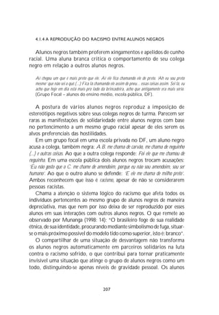 4.1.4 A REPRODUÇÃO DO RACISMO ENTRE ALUNOS NEGROS

   Alunos negros também proferem xingamentos e apelidos de cunho
racial. Uma aluna branca critica o comportamento de seu colega
negro em relação a outros alunos negros.

   Aí chegou um que é mais preto que ele. Aí ele fica chamando ele de preto. ‘Ah eu sou preto
   mesmo’ que não sei o quê.(...) Fica lá chamando ele assim de pneu... essas coisas assim. Sei lá, eu
   acho que hoje em dia está mais pro lado da brincadeira, acho que antigamente era mais sério.
   (Grupo Focal – alunos do ensino médio, escola pública, DF).

     A postura de vários alunos negros reproduz a imposição de
estereótipos negativos sobre seus colegas negros de turma. Parecem ser
raras as manifestações de solidariedade entre alunos negros com base
no pertencimento a um mesmo grupo racial apesar de eles serem os
alvos preferenciais das hostilidades.
     Em um grupo focal em uma escola privada no DF, um aluno negro
acusa a colega, também negra: A B. me chama de carvão, me chama de neguinho
(...) e outras coisas. Ao que a outra colega responde: Foi ele que me chamou de
neguinha. Em uma escola pública dois alunos negros trocam acusações:
‘Eu não gosto que o C. me chame de amendoim, porque eu não sou amendoim, sou ser
humano’. Ao que o outro aluno se defende: ‘E ele me chama de milho preto’.
Ambos reconhecem que isso é racismo, apesar de não se considerarem
pessoas racistas.
     Chama a atenção o sistema lógico do racismo que afeta todos os
indivíduos pertencentes ao mesmo grupo de alunos negros de maneira
depreciativa, mas que nem por isso deixa de ser reproduzido por esses
alunos em suas interações com outros alunos negros. O que remete ao
observado por Munanga (1998: 14): “O brasileiro foge de sua realidade
étnica, de sua identidade, procurando mediante simbolismo de fuga, situar-
se o mais próximo possível do modelo tido como superior, isto é: branco”.
     O compartilhar de uma situação de desvantagem não transforma
os alunos negros automaticamente em parceiros solidários na luta
contra o racismo sofrido, o que contribui para tornar praticamente
invisível uma situação que atinge o grupo de alunos negros como um
todo, distinguindo-se apenas níveis de gravidade pessoal. Os alunos



                                                207
 