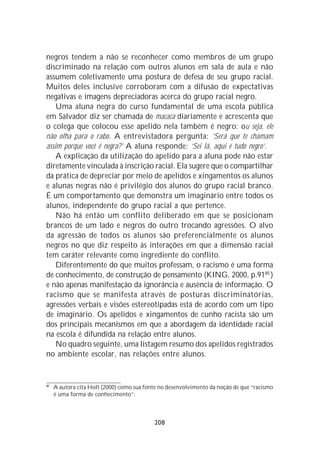 negros tendem a não se reconhecer como membros de um grupo
discriminado na relação com outros alunos em sala de aula e não
assumem coletivamente uma postura de defesa de seu grupo racial.
Muitos deles inclusive corroboram com a difusão de expectativas
negativas e imagens depreciadoras acerca do grupo racial negro.
    Uma aluna negra do curso fundamental de uma escola pública
em Salvador diz ser chamada de macaca diariamente e acrescenta que
o colega que colocou esse apelido nela também é negro: ou seja, ele
não olha para o rabo. A entrevistadora pergunta: ‘Será que te chamam
assim porque você é negra?’ A aluna responde: ‘Sei lá, aqui é tudo negro’.
    A explicação da utilização do apelido para a aluna pode não estar
diretamente vinculada à inscrição racial. Ela sugere que o compartilhar
da prática de depreciar por meio de apelidos e xingamentos os alunos
e alunas negras não é privilégio dos alunos do grupo racial branco.
É um comportamento que demonstra um imaginário entre todos os
alunos, independente do grupo racial a que pertence.
    Não há então um conflito deliberado em que se posicionam
brancos de um lado e negros do outro trocando agressões. O alvo
da agressão de todos os alunos são preferencialmente os alunos
negros no que diz respeito às interações em que a dimensão racial
tem caráter relevante como ingrediente do conflito.
    Diferentemente do que muitos professam, o racismo é uma forma
de conhecimento, de construção de pensamento (KING, 2000, p.9180 )
e não apenas manifestação da ignorância e ausência de informação. O
racismo que se manifesta através de posturas discriminatórias,
agressões verbais e visões estereotipadas está de acordo com um tipo
de imaginário. Os apelidos e xingamentos de cunho racista são um
dos principais mecanismos em que a abordagem da identidade racial
na escola é difundida na relação entre alunos.
    No quadro seguinte, uma listagem resumo dos apelidos registrados
no ambiente escolar, nas relações entre alunos.


80
     A autora cita Holt (2000) como sua fonte no desenvolvimento da noção de que “racismo
     é uma forma de conhecimento”.



                                           208
 