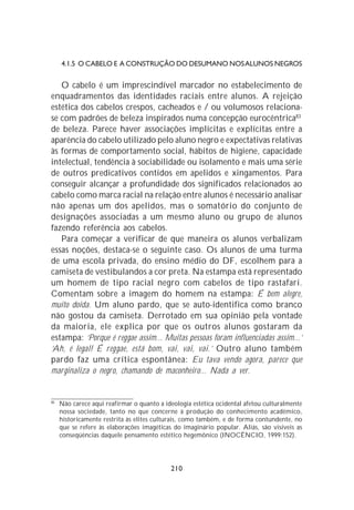 4.1.5 O CABELO E A CONSTRUÇÃO DO DESUMANO NOS ALUNOS NEGROS


   O cabelo é um imprescindível marcador no estabelecimento de
enquadramentos das identidades raciais entre alunos. A rejeição
estética dos cabelos crespos, cacheados e / ou volumosos relaciona-
se com padrões de beleza inspirados numa concepção eurocêntrica83
de beleza. Parece haver associações implícitas e explícitas entre a
aparência do cabelo utilizado pelo aluno negro e expectativas relativas
às formas de comportamento social, hábitos de higiene, capacidade
intelectual, tendência à sociabilidade ou isolamento e mais uma série
de outros predicativos contidos em apelidos e xingamentos. Para
conseguir alcançar a profundidade dos significados relacionados ao
cabelo como marca racial na relação entre alunos é necessário analisar
não apenas um dos apelidos, mas o somatório do conjunto de
designações associadas a um mesmo aluno ou grupo de alunos
fazendo referência aos cabelos.
   Para começar a verificar de que maneira os alunos verbalizam
essas noções, destaca-se o seguinte caso. Os alunos de uma turma
de uma escola privada, do ensino médio do DF, escolhem para a
camiseta de vestibulandos a cor preta. Na estampa está representado
um homem de tipo racial negro com cabelos de tipo rastafari.
Comentam sobre a imagem do homem na estampa: É bem alegre,
muito doida. Um aluno pardo, que se auto-identifica como branco
não gostou da camiseta. Derrotado em sua opinião pela vontade
da maioria, ele explica por que os outros alunos gostaram da
estampa: ‘Porque é reggae assim... Muitas pessoas foram influenciadas assim...’
‘Ah, é legal! É reggae, está bom, vai, vai, vai.’ Outro aluno também
pardo faz uma crítica espontânea: Eu tava vendo agora, parece que
marginaliza o negro, chamando de maconheiro... Nada a ver.


83
     Não carece aqui reafirmar o quanto a ideologia estética ocidental afetou culturalmente
     nossa sociedade, tanto no que concerne à produção do conhecimento acadêmico,
     historicamente restrita às elites culturais, como também, e de forma contundente, no
     que se refere às elaborações imagéticas do imaginário popular. Aliás, são visíveis as
     conseqüências daquele pensamento estético hegemônico (INOCÊNCIO, 1999:152).




                                            210
 