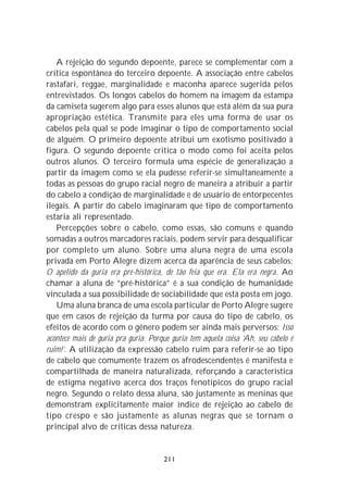 A rejeição do segundo depoente, parece se complementar com a
crítica espontânea do terceiro depoente. A associação entre cabelos
rastafari, reggae, marginalidade e maconha aparece sugerida pelos
entrevistados. Os longos cabelos do homem na imagem da estampa
da camiseta sugerem algo para esses alunos que está além da sua pura
apropriação estética. Transmite para eles uma forma de usar os
cabelos pela qual se pode imaginar o tipo de comportamento social
de alguém. O primeiro depoente atribui um exotismo positivado à
figura. O segundo depoente critica o modo como foi aceita pelos
outros alunos. O terceiro formula uma espécie de generalização a
partir da imagem como se ela pudesse referir-se simultaneamente a
todas as pessoas do grupo racial negro de maneira a atribuir a partir
do cabelo a condição de marginalidade e de usuário de entorpecentes
ilegais. A partir do cabelo imaginaram que tipo de comportamento
estaria ali representado.
   Percepções sobre o cabelo, como essas, são comuns e quando
somadas a outros marcadores raciais, podem servir para desqualificar
por completo um aluno. Sobre uma aluna negra de uma escola
privada em Porto Alegre dizem acerca da aparência de seus cabelos:
O apelido da guria era pré-histórica, de tão feia que era. Ela era negra. Ao
chamar a aluna de “pré-histórica” é a sua condição de humanidade
vinculada a sua possibilidade de sociabilidade que está posta em jogo.
   Uma aluna branca de uma escola particular de Porto Alegre sugere
que em casos de rejeição da turma por causa do tipo de cabelo, os
efeitos de acordo com o gênero podem ser ainda mais perversos: Isso
acontece mais de guria pra guria. Porque guria tem aquela coisa ‘Ah, seu cabelo é
ruim!’. A utilização da expressão cabelo ruim para referir-se ao tipo
de cabelo que comumente trazem os afrodescendentes é manifesta e
compartilhada de maneira naturalizada, reforçando a característica
de estigma negativo acerca dos traços fenotípicos do grupo racial
negro. Segundo o relato dessa aluna, são justamente as meninas que
demonstram explicitamente maior índice de rejeição ao cabelo de
tipo crespo e são justamente as alunas negras que se tornam o
principal alvo de críticas dessa natureza.


                                      211
 