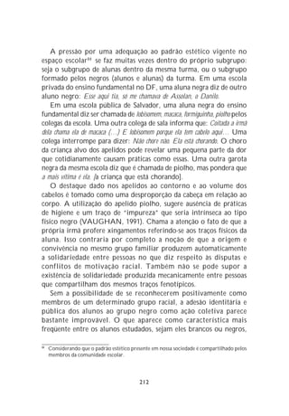 A pressão por uma adequação ao padrão estético vigente no
espaço escolar 84 se faz muitas vezes dentro do próprio subgrupo:
seja o subgrupo de alunas dentro da mesma turma, ou o subgrupo
formado pelos negros (alunos e alunas) da turma. Em uma escola
privada do ensino fundamental no DF, uma aluna negra diz de outro
aluno negro: Esse aqui tia, só me chamava de Assolan, o Danilo.
    Em uma escola pública de Salvador, uma aluna negra do ensino
fundamental diz ser chamada de lobisomem, macaca, formiguinha, piolho pelos
colegas da escola. Uma outra colega de sala informa que: Coitada a irmã
dela chama ela de macaca (…) E lobisomem porque ela tem cabelo aqui… Uma
colega interrompe para dizer: Não chore não. Ela está chorando. O choro
da criança alvo dos apelidos pode revelar uma pequena parte da dor
que cotidianamente causam práticas como essas. Uma outra garota
negra da mesma escola diz que é chamada de piolho, mas pondera que
a mais vítima é ela. [a criança que está chorando].
    O destaque dado nos apelidos ao contorno e ao volume dos
cabelos é tomado como uma desproporção da cabeça em relação ao
corpo. A utilização do apelido piolho, sugere ausência de práticas
de higiene e um traço de “impureza” que seria intrínseca ao tipo
físico negro (VAUGHAN, 1991). Chama a atenção o fato de que a
própria irmã profere xingamentos referindo-se aos traços físicos da
aluna. Isso contraria por completo a noção de que a origem e
convivência no mesmo grupo familiar produzem automaticamente
a solidariedade entre pessoas no que diz respeito às disputas e
conflitos de motivação racial. Também não se pode supor a
existência de solidariedade produzida mecanicamente entre pessoas
que compartilham dos mesmos traços fenotípicos.
    Sem a possibilidade de se reconhecerem positivamente como
membros de um determinado grupo racial, a adesão identitária e
pública dos alunos ao grupo negro como ação coletiva parece
bastante improvável. O que aparece como característica mais
freqüente entre os alunos estudados, sejam eles brancos ou negros,

84
     Considerando que o padrão estético presente em nossa sociedade é compartilhado pelos
     membros da comunidade escolar.




                                           212
 