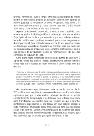 branco, harmônico, puro e limpo. Um dos alunos negros do ensino
médio, de uma escola pública de Salvador também tem apelido de
piolho e justifica: Já me botaram um monte [de apelidos], botou piolho [...] é
que o meu cabelo era grandão [...] Não, não era rasta não [...] Era inchado
assim sabe [...] Aí botaram, aí fica nessa brincadeira.
    Apesar do incômodo provocado, o aluno encara o apelido como
uma brincadeira. Inclusive justifica a motivação para a brincadeira.
O próprio aluno declara que considera que seus cabelos estavam
fora da medida que considera razoável, parecendo exagerado ou
desproporcional. Seu entendimento acerca de seu próprio corpo,
aceitando que seus cabelos deveriam ser contidos para que pudessem
ser considerados na proporção ideal, combina perfeitamente com a
sua postura de passividade frente às “brincadeiras” de que não
conseguiu se esquivar de todo.
    Uma aluna negra é chamada pelo colega de turma de cabelo duro. É
agredida, tendo seu cabelo tocado, desarrumado constantemente,
sendo que ela é acusada de ficar molhando o cabelo o tempo todo. Ela
declara:

   Tanto é que no intervalo eu parei de molhar o cabelo porque tinha uns meninos(...) eles pegam no
   meu cabelo atrás, por trás e ficam bagunçando o meu cabelo. Aí eu vou lá, como eu trago um pente
   porque(...) eu molho o meu cabelo só quando... É porque eu já sou acostumada aos outros
   [alunos] bagunçarem o meu cabelo. Aí eu trago um pente, aí eu vou lá ao banheiro, pego o pente,
   molho, e passo no meu cabelo pra não ficar bagunçada. Aí as meninas ficam falando que eu molho
   de nervoso. (Grupo Focal – alunos do ensino fundamental, escola pública, DF).

   As pesquisadoras que observaram essa turma de uma escola do
DF verificaram a inquietação e como o cabelo da menina estimulava
agressões por parte dos outros alunos. A aluna se sentia
constantemente incomodada e se dedicava num esforço incessante
para transformar os cabelos com os recursos de que dispunha,
penteando-se repetidamente. Ela tocava em seus cabelos crespos a
todo momento, chamando ainda mais atenção para essa sua marca
racial e de conflito. Sendo alvo generalizado de estigmas por causa
dos cabelos, que ela molha com grande freqüência, diz: eu queria que o
meu cabelo fosse fogo, aí na hora que alguém fosse triscar, aí fogo.


                                              214
 