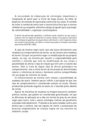 A necessidade de elaboração de estratégias impulsiona a
imaginação de quem quer se livrar do toque jocoso, do olhar de
desprezo, da sensação de reprovação coletiva de seu corpo. A vontade
de evitar o contato do outro com a característica física que se tornou
símbolo de sua vergonha, alimenta o desejo de agredir para se proteger
da vulnerabilidade e exposição constrangedora.

  É dentro do patriarcado capitalista, o contexto social e político em que surge o
  costume entre os negros de alisarmos os nossos cabelos. Esta postura representa
  uma imitação da aparência do grupo branco dominante e com freqüência indica
  um racismo interiorizado, um ódio a si mesmo que pode ser somada a uma baixa
  auto-estima (HOOKS, 2005).

   A ação da menina negra nesse caso não busca diretamente uma
mudança no comportamento da turma, ou até mesmo uma mudança
de turma. Ela quer em primeiro lugar é a modificação do seu próprio
cabelo, ou seja, ela termina por assumir a responsabilidade pelo
conflito e entende que está na modificação de seu corpo a
possibilidade de alterar o tipo de relação que tem com o restante dos
alunos. Não se trata de algum tipo de desvio patológico no
comportamento, mas o efeito direto da inculcação de determinados
valores e referências de beleza e harmonia estética compartilhados
em seu grupo de convívio na escola.
   O esmorecimento da menina com relação à possibilidade de
mudança do outro, também parece refletir a percepção de que esse
tipo de comportamento é considerado comum na escola. Mesmo
produzindo profunda angústia na aluna ele é tolerado pelos adultos
da escola.
   Apesar de iniciativas de mudança na imagem buscarem combater
práticas racistas, que podem ser consideradas generalizadas, em que
as diferenças de aplicação só se dão em termos de grau de um aluno
negro para outro, estas e outras estratégias reativas são geralmente
acionadas individualmente. Tratando-se de ações isoladas contra uma
prática que é coletiva, não são capazes de conter a perpetuação do
processo estigmatizante de crianças negras em seu convívio no
ambiente escolar.


                                      215
 