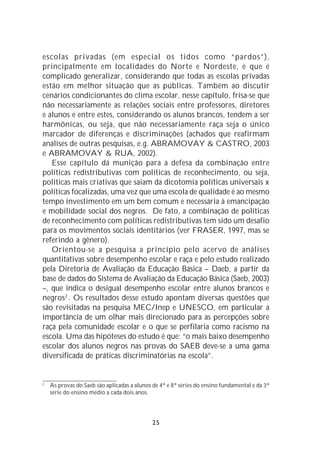 escolas privadas (em especial os tidos como “pardos”),
principalmente em localidades do Norte e Nordeste, e que é
complicado generalizar, considerando que todas as escolas privadas
estão em melhor situação que as públicas. Também ao discutir
cenários condicionantes do clima escolar, nesse capítulo, frisa-se que
não necessariamente as relações sociais entre professores, diretores
e alunos e entre estes, considerando os alunos brancos, tendem a ser
harmônicas, ou seja, que não necessariamente raça seja o único
marcador de diferenças e discriminações (achados que reafirmam
análises de outras pesquisas, e.g. ABRAMOVAY & CASTRO, 2003
e ABRAMOVAY & RUA, 2002).
   Esse capítulo dá munição para a defesa da combinação entre
políticas redistributivas com políticas de reconhecimento, ou seja,
políticas mais criativas que saiam da dicotomia políticas universais x
políticas focalizadas, uma vez que uma escola de qualidade é ao mesmo
tempo investimento em um bem comum e necessária à emancipação
e mobilidade social dos negros. De fato, a combinação de políticas
de reconhecimento com políticas redistributivas tem sido um desafio
para os movimentos sociais identitários (ver FRASER, 1997, mas se
referindo a gênero).
   Orientou-se a pesquisa a princípio pelo acervo de análises
quantitativas sobre desempenho escolar e raça e pelo estudo realizado
pela Diretoria de Avaliação da Educação Básica – Daeb, a partir da
base de dados do Sistema de Avaliação da Educação Básica (Saeb, 2003)
–, que indica o desigual desempenho escolar entre alunos brancos e
negros2 . Os resultados desse estudo apontam diversas questões que
são revisitadas na pesquisa MEC/Inep e UNESCO, em particular a
importância de um olhar mais direcionado para as percepções sobre
raça pela comunidade escolar e o que se perfilaria como racismo na
escola. Uma das hipóteses do estudo é que: “o mais baixo desempenho
escolar dos alunos negros nas provas do SAEB deve-se a uma gama
diversificada de práticas discriminatórias na escola”.


2
    As provas do Saeb são aplicadas a alunos de 4ª e 8ª séries do ensino fundamental e da 3ª
    série do ensino médio a cada dois anos.




                                             25
 