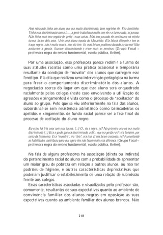 Ano retrasado tinha um aluno que era muito discriminado, bem negrinho ele. Era bonitinho.
  Tinha essa discriminação com o L..., a gente trabalhava muito com ele e a turma toda, aí passou.
  Não tinha mais esse negócio de ‘preto’, essas coisas. Mas ano passado ele continuava na minha
  turma, foram dois anos. Veio uma aluna novata do Maranhão. Ela falava diferente e tem os
  traços negros, não é muito escura, mas ela tem. Ih, mas foi um problema danado na turma! Não
  aceitavam a garota, ficavam discriminando e eram mais as meninas. (Grupo Focal –
  professora negra do ensino fundamental, escola pública, Belém).

   Por uma associação, essa professora parece redimir a turma de
suas atitudes racistas como uma prática ocasional e temporária
resultante da condição de “novato” dos alunos que carregam esse
fenótipo. Ela cita que realizou uma intervenção pedagógica na turma
para frear o comportamento discriminatório dos alunos. A
negociação acerca do lugar em que esse aluno será enquadrado
racialmente pelos colegas (neste caso envolvendo a utilização de
agressões e xingamentos) é vista como o processo de “aceitação” do
aluno ao grupo. Pelo que se viu anteriormente na fala dos alunos,
subordinar-se sem resistência admitindo como brincadeiras os
apelidos e xingamentos de fundo racial parece ser a fase final do
processo de aceitação do aluno negro.

  Eu estou há três anos com essa turma. (...) O., ele é negro, né? No primeiro ano ele era muito
  discriminado.(...) Era o gordo que era descriminado, a M... que era gorda e o F. era também, por
  conta da fisionomia. Era “monstro”, era “feio”, era isso. E eles foram crescendo, né? Aumentando
  as habilidades, contribuiu para que agora eles não façam mais essa diferença. (Grupo Focal –
  professora negra do ensino fundamental, escola pública, Belém).

   Na fala de alguns professores há associação (direta ou indireta)
do pertencimento racial do aluno com a probabilidade de apresentar
um maior grau de pobreza em relação a outros alunos, ou não ter
padrões de higiene, e outras características depreciativas que
poderiam justificar o estabelecimento de uma relação de submissão
frente aos colegas.
   Essas características associadas e visualizadas pelo professor são,
comumente, resultantes de suas expectativas quanto ao ambiente de
convivência familiar dos alunos negros em oposição às suas
expectativas quanto ao ambiente familiar dos alunos brancos. Não


                                             218
 