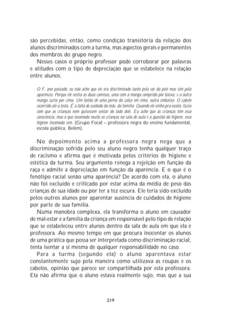 são percebidas, então, como condição transitória da relação dos
alunos discriminados com a turma, mas aspectos gerais e permanentes
dos membros do grupo negro.
   Nesses casos o próprio professor pode corroborar por palavras
e atitudes com o tipo de depreciação que se estabelece na relação
entre alunos.

  O F. ano passado, eu não acho que ele era discriminado tanto pela cor da pele mas sim pela
  aparência. Porque ele vestia as duas camisas, uma com a manga comprida por baixo, e a outra
  manga curta por cima. Um botão de uma perna da calça em cima, outra embaixo. O cabelo
  escorrido até a testa. É a falta de cuidado da mãe, da família. Quando ele vinha pra escola, fazia
  com que as crianças nem quisessem sentar do lado dele. Eu acho que as crianças têm essa
  consciência, mas o que incomoda muito as crianças na sala de aula é a questão da higiene, essa
  higiene incomoda sim. (Grupo Focal – professora negra do ensino fundamental,
  escola pública, Belém).

   No depoimento acima a professora negra nega que a
discriminação sofrida pelo seu aluno negro tenha qualquer traço
de racismo e afirma que é motivada pelos critérios de higiene e
estética da turma. Seu argumento renega a rejeição em função da
raça e admite a depreciação em função da aparência. E o que é o
fenótipo racial senão uma aparência? De acordo com ela, o aluno
não foi excluído e criticado por estar acima da média de peso das
crianças de sua idade ou por ter a tez escura. Ele teria sido excluído
pelos outros alunos por aparentar ausência de cuidados de higiene
por parte de sua família.
   Numa manobra complexa, ela transforma o aluno em causador
de mal-estar e a família da criança em responsável pelo tipo de relação
que se estabeleceu entre alunos dentro da sala de aula em que ela é
professora. Ao mesmo tempo em que procura inocentar os alunos
de uma prática que possa ser interpretada como discriminação racial,
tenta isentar a si mesma de qualquer responsabilidade no caso.
   Para a turma (segundo ela) o aluno aparentava estar
constantemente sujo pela maneira como utilizava as roupas e os
cabelos, opinião que parece ser compartilhada por esta professora.
Ela não afirma que o aluno estava realmente sujo, mas que a sua



                                              219
 