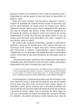 professor declara certa conivência com o tipo de tratamento que é
dispensado aos alunos negros, já que estes para ele aparentam ser
pobres e sujos.
   Dado um outro enfoque, sua fala parece perpetrar reforço à
imagem de qualidade do estabelecimento escolar ao apresentar que
não há discriminação de fundo racial na relação entre alunos
justamente porque aquela escola investe pedagogicamente para que
esse tipo de situação não ocorra. Então, haveria negligência na
formação de hábitos de higiene entre seus alunos do ensino
fundamental? A escola não interviria da mesma forma no caso de
alunos discriminados pela obesidade? Por que a negação do
preconceito contra o negro?
   Na maioria das situações pesquisadas, quando os professores
admitem a presença de conflito grave entre alunos com base em
motivação racial, tomam o trajeto mais fácil e menos conflituoso
para solucionar o impasse: responsabilizar alguns indivíduos
isoladamente em vez de propor uma ampla discussão na comunidade
escolar envolvendo os atos discriminatórios de motivação racial ou
outras.
    Uma professora busca solucionar desentendimentos entre alunos
motivados pelo pertencimento racial de alunos negros utilizando o
deslocamento do aluno vitimado para outra turma.

  Esse ano teve um [caso de discriminação racial]. A princípio ele estava na 5ª C[turma]. Aí na 5ª
  C tinha uma quantidade maior de brancos. Ele passou o 1º bimestre inteiro sofrendo discriminação.
  Aí o que aconteceu no 2º bimestre? A gente mudou ele pra 5ª F. Acabou o problema. (Grupo
  Focal – professora negra do ensino fundamental, escola pública, Brasília).

   A estratégia para a resolução do problema de discriminação racial
entre alunos foi trocar o aluno discriminado de uma sala de maioria
branca para uma sala onde existissem mais alunos negros. A
educadora, assim, parece entender que o principal problema não
está no fato de uma turma de maioria de alunos brancos não aceitarem
a presença de alunos negros, mas na presença do aluno negro na
turma ser provocadora de reações de rejeição que irão gerar conflitos
no ambiente. Ao adotar tal postura como resposta nesse tipo de


                                              221
 