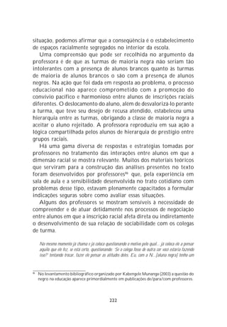 situação, podemos afirmar que a conseqüência é o estabelecimento
de espaços racialmente segregados no interior da escola.
   Uma compreensão que pode ser recolhida no argumento da
professora é de que as turmas de maioria negra não seriam tão
intolerantes com a presença de alunos brancos quanto às turmas
de maioria de alunos brancos o são com a presença de alunos
negros. Na ação que foi dada em resposta ao problema, o processo
educacional não aparece comprometido com a promoção do
convívio pacífico e harmonioso entre alunos de inscrições raciais
diferentes. O deslocamento do aluno, além de desvalorizá-lo perante
a turma, que teve seu desejo de recusa atendido, estabeleceu uma
hierarquia entre as turmas, obrigando a classe de maioria negra a
aceitar o aluno rejeitado. A professora reproduziu em sua ação a
lógica compartilhada pelos alunos de hierarquia de prestígio entre
grupos raciais.
   Há uma gama diversa de respostas e estratégias tomadas por
professores no tratamento das interações entre alunos em que a
dimensão racial se mostra relevante. Muitos dos materiais teóricos
que serviram para a construção das análises presentes no texto
foram desenvolvidos por professores 86 que, pela experiência em
sala de aula e a sensibilidade desenvolvida no trato cotidiano com
problemas desse tipo, estavam plenamente capacitados a formular
indicações seguras sobre como avaliar essas situações.
   Alguns dos professores se mostram sensíveis à necessidade de
compreender e de atuar detidamente nos processos de negociação
entre alunos em que a inscrição racial afeta direta ou indiretamente
o desenvolvimento de sua relação de sociabilidade com os colegas
de turma.

     No mesmo momento já chama e já coloca questionando o motivo pelo qual... já coloca ele a pensar
     aquilo que ele fez, se está certo, questionando: ‘Se o colega fosse de outra cor você estaria fazendo
     isso?’ tentando trocar, fazer ele pensar as atitudes deles. Eu, com a N...[aluna negra] tenho um


86
     No levantamento bibliográfico organizado por Kabengele Munanga (2003) a questão do
     negro na educação aparece primordialmente em publicações de/para/com professores.




                                                  222
 
