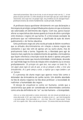 aluno muito preconceituoso. Não só com ela não, ás vezes ele não quer sentar com ela.(...) , ele não
   gostava de passar perto dela. Eu tenho colocado que tem muito negro aqui que é muito melhor que
   muito branco, não só aqui mas é em qualquer lugar, mas já melhorou esse ano. (Grupo Focal –
   professora branca do ensino fundamental, escola privada, Brasília).

    A professora busca questionar diretamente em suas declarações a
hierarquia de prestígio compartilhada pelos alunos em que os brancos
são valorizados em detrimento dos negros. Com isso, parece buscar
alterar as expectativas dos alunos quanto às trocas de afeto e prestígio
entre brancos e negros em sua turma. É a intervenção exemplar da
professora que vai redimensionar o significado da ação do aluno
publicamente e de forma educativa.
    Uma professora negra de uma escola privada de Belém reconhece
que as atitudes discriminatórias em relação a alunos negros são
constantes e que não vêm de apenas um ou outro aluno, mas de
praticamente toda a turma. Segundo ela, a liberdade para agir de
maneira mais explícita no estabelecimento de apelidos e brincadeiras
que façam referência à inscrição racial do aluno é apenas uma parte
de um processo maior que mescla intimidade e intimidação, devendo
ser reprimido logo no início da relação entre estudantes ou se enraíza
profundamente: De princípio eles agem bem, mas sempre no fundo fica. Se
tem algum aluno negro em sala de aula, aí eles já começam a olhar, a tirar uma
brincadeirinha. Aí a gente começa a cortar, a explicar que o negro também é um
ser humano.
    É a presença do aluno negro que aparece nessa fala como o
detonador das brincadeiras de cunho racista. Um detalhe abordado
na fala de alunos reaparece na fala desse professor: a necessidade de
reafirmar a humanidade dos negros.
    O desejo de visualizar-se como ser humano, sendo que a
característica que pode ser considerada em determinados contextos
como uma das definidoras do “ser” ou não humano – a branquidade.

   Uma vez eu estava observando as alunas conversarem, elas não estavam percebendo que eu
   estava observando. A M., que é negra mesmo, ela andava só com a L., que é bem branquinha
   e são muito amigas. Elas conversando, a L... vira e fala: ‘Mas a M. é negra mesmo!’. Então
   a M. tira o sapato e fala: ‘Mas a sola do meu pé é branca.’ Ela mesma tinha uma discriminação.




                                                223
 