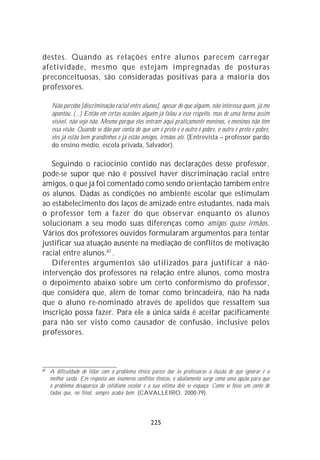 destes. Quando as relações entre alunos parecem carregar
afetividade, mesmo que estejam impregnadas de posturas
preconceituosas, são consideradas positivas para a maioria dos
professores.

     Não percebo [discriminação racial entre alunos], apesar de que alguém, não interessa quem, já me
     apontou. (...) Então em certas ocasiões alguém já falou a esse respeito, mas de uma forma assim
     visível, não vejo não. Mesmo porque eles entram aqui praticamente meninos, e meninos não têm
     essa visão. Quando se dão por conta de que um é preto e o outro é pobre, o outro é preto e pobre,
     eles já estão bem grandinhos e já estão amigos, irmãos até. (Entrevista – professor pardo
     do ensino médio, escola privada, Salvador).

   Seguindo o raciocínio contido nas declarações desse professor,
pode-se supor que não é possível haver discriminação racial entre
amigos, o que já foi comentado como sendo orientação também entre
os alunos. Dadas as condições no ambiente escolar que estimulam
ao estabelecimento dos laços de amizade entre estudantes, nada mais
o professor tem a fazer do que observar enquanto os alunos
solucionam a seu modo suas diferenças como amigos quase irmãos.
Vários dos professores ouvidos formularam argumentos para tentar
justificar sua atuação ausente na mediação de conflitos de motivação
racial entre alunos.87 .
   Diferentes argumentos são utilizados para justificar a não-
intervenção dos professores na relação entre alunos, como mostra
o depoimento abaixo sobre um certo conformismo do professor,
que considera que, além de tomar como brincadeira, não há nada
que o aluno re-nominado através de apelidos que ressaltem sua
inscrição possa fazer. Para ele a única saída é aceitar pacificamente
para não ser visto como causador de confusão, inclusive pelos
professores.



87
     A dificuldade de lidar com o problema étnico parece dar às professoras a ilusão de que ignorar é a
     melhor saída. Em resposta aos inúmeros conflitos étnicos, o abafamento surge como uma opção para que
     o problema desapareça do cotidiano escolar e a sua vítima dele se esqueça. Como se fosse um conto de
     fadas que, no final, sempre acaba bem. (CAVALLEIRO, 2000:79).




                                                  225
 