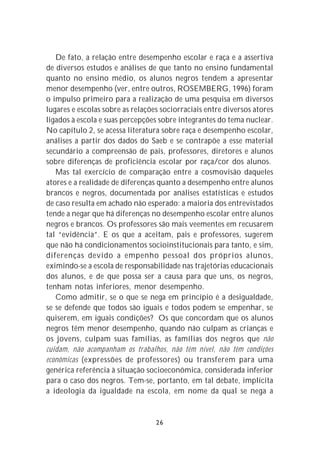 De fato, a relação entre desempenho escolar e raça e a assertiva
de diversos estudos e análises de que tanto no ensino fundamental
quanto no ensino médio, os alunos negros tendem a apresentar
menor desempenho (ver, entre outros, ROSEMBERG, 1996) foram
o impulso primeiro para a realização de uma pesquisa em diversos
lugares e escolas sobre as relações sociorraciais entre diversos atores
ligados à escola e suas percepções sobre integrantes do tema nuclear.
No capítulo 2, se acessa literatura sobre raça e desempenho escolar,
análises a partir dos dados do Saeb e se contrapõe a esse material
secundário a compreensão de pais, professores, diretores e alunos
sobre diferenças de proficiência escolar por raça/cor dos alunos.
   Mas tal exercício de comparação entre a cosmovisão daqueles
atores e a realidade de diferenças quanto a desempenho entre alunos
brancos e negros, documentada por análises estatísticas e estudos
de caso resulta em achado não esperado: a maioria dos entrevistados
tende a negar que há diferenças no desempenho escolar entre alunos
negros e brancos. Os professores são mais veementes em recusarem
tal “evidência”. E os que a aceitam, pais e professores, sugerem
que não há condicionamentos socioinstitucionais para tanto, e sim,
diferenças devido a empenho pessoal dos próprios alunos,
eximindo-se a escola de responsabilidade nas trajetórias educacionais
dos alunos, e de que possa ser a causa para que uns, os negros,
tenham notas inferiores, menor desempenho.
   Como admitir, se o que se nega em princípio é a desigualdade,
se se defende que todos são iguais e todos podem se empenhar, se
quiserem, em iguais condições? Os que concordam que os alunos
negros têm menor desempenho, quando não culpam as crianças e
os jovens, culpam suas famílias, as famílias dos negros que não
cuidam, não acompanham os trabalhos, não têm nível, não têm condições
econômicas (expressões de professores) ou transferem para uma
genérica referência à situação socioeconômica, considerada inferior
para o caso dos negros. Tem-se, portanto, em tal debate, implícita
a ideologia da igualdade na escola, em nome da qual se nega a


                                  26
 