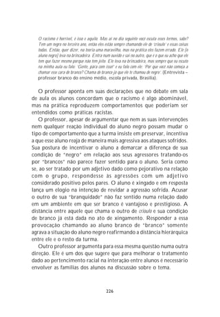 O racismo é horrível, é isso e aquilo. Mas aí no dia seguinte você escuta esses termos, sabe?
  Tem um negro no terceiro ano, então eles estão sempre chamando ele de ‘crioulo’ e essas coisas
  todas. Então, quer dizer, na teoria uma maravilha, mas na prática eles fazem errado. Ele [o
  aluno negro] leva na brincadeira. Entra num ouvido e sai no outro, que é o que eu acho que ele
  tem que fazer mesmo porque não tem jeito. Ele leva na brincadeira, mas sempre que eu escuto
  na minha aula eu falo: ‘Gente, pára com isso!’ e eu falo com ele: ‘Por que você não começa a
  chamar esse cara de branco? Chama de branco já que ele te chamou de negro’. (Entrevista –
  professor branco do ensino médio, escola privada, Brasília).


   O professor aponta em suas declarações que no debate em sala
de aula os alunos concordam que o racismo é algo abominável,
mas na prática reproduzem comportamentos que poderiam ser
entendidos como práticas racistas.
   O professor, apesar de argumentar que nem as suas intervenções
nem qualquer reação individual do aluno negro possam mudar o
tipo de comportamento que a turma insiste em preservar, incentiva
a que esse aluno reaja de maneira mais agressiva aos ataques sofridos.
Sua postura de incentivar o aluno a demarcar a diferença de sua
condição de “negro” em relação aos seus agressores tratando-os
por “brancos” não parece fazer sentido para o aluno. Seria como
se, ao ser tratado por um adjetivo dado como pejorativo na relação
com o grupo, respondesse às agressões com um adjetivo
considerado positivo pelos pares. O aluno é xingado e em resposta
lança um elogio na intenção de revidar a agressão sofrida. Acusar
o outro de sua “branquidade” não faz sentido numa relação dado
em um ambiente em que ser branco é vantajoso e prestigioso. A
distância entre aquele que chama o outro de crioulo e sua condição
de branco já está dada no ato de xingamento. Responder a essa
provocação chamando ao aluno branco de “branco” somente
agrava a situação do aluno negro reafirmando a distância hierárquica
entre ele e o resto da turma.
   Outro professor argumenta para essa mesma questão numa outra
direção. Ele é um dos que sugere que para melhorar o tratamento
dado ao pertencimento racial na interação entre alunos é necessário
envolver as famílias dos alunos na discussão sobre o tema.



                                            226
 
