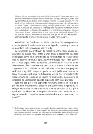 Olha, eu acho que a escola deveria fazer um trabalho com a família, com o aluno pra ver o que
     gerou isso. Ver se aquilo não foi só uma coisa momentânea. Ver o que aquilo gerou, porque talvez
     a pessoa na hora do ódio, fala ‘ah careca’, ‘Ô gordo’, ‘Ô negro’. As pessoas são assim. Pra ver se
     aquilo ali é um sentimento de inibição que aquela criança quer colocar para fora. Porque hoje em
     dia se fala ‘Ô negro’ e sai todo mundo pulando, gritando [reagindo contra]. Não é bem assim
     a coisa. A gente sabe que adolescentes se xingam bastante. Às vezes eles mandam um ou outro
     a m... e está tudo bom. A linguagem deles é padrão, às vezes não dá para sair pulando. Talvez um
     chama o outro de preto. ‘Se ele me chamar de corno, porque eu não vou chamá-lo de preto?’ E pra
     eles está bem, não está diminuindo um nem outro. Tem que ver bem isso. (Entrevista –
     professor pardo do ensino médio, escola privada, Porto Alegre).

   A inclusão dos familiares no debate pode tirar de cena o professor
e sua responsabilidade em orientar o tipo de relação que deve se
desenvolver entre alunos na sala de aula.
   A elaboração do professor da narrativa antes citada acerca das
agressões de cunho racial entre alunos chega a apresentar esse tipo
de situação como fato considerado da normalidade na relação entre
eles. O depoente inclui as agressões de motivação racial num pacote
de termos pejorativos utilizados comumente na relação entre
adolescentes. Tenta demonstrar que, de acordo com a situação, um
xingamento de conteúdo racista pode não trazer nenhum prejuízo
real para o agredido já que faz parte de uma prática corriqueira de
troca de ofensas mútuas permitidas entre jovens. Tal comportamento
seria comum na relação entre jovens na atualidade e não caberia ao
educador se sobressaltar quando deparado com essas práticas.
   Não há por parte do depoente nenhuma crítica ao fato de o
pertencimento racial dos alunos ser utilizado como xingamento na
relação entre eles, e aparentemente não há também de sua parte
qualquer sentimento de responsabilidade dos professores na
reprodução de comportamentos racistas dos alunos no espaço da
escola88 .



88
     O silêncio permanente das professoras a respeito das diferenças étnicas no espaço escolar,
     somado ao das crianças negras, parece conferir aos alunos brancos o direito de reproduzir
     seus comportamentos, pois não são criticados ou denunciados, podendo utilizar essa
     estratégia como trunfo em qualquer situação de conflito (CAVALLEIRO, 2000: 54).




                                                 227
 