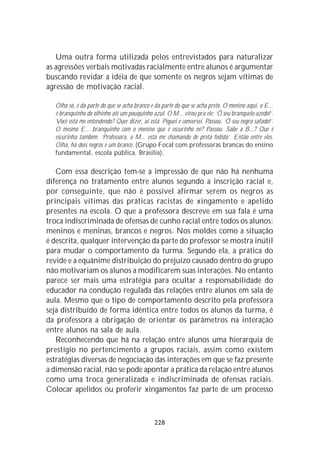 Uma outra forma utilizada pelos entrevistados para naturalizar
as agressões verbais motivadas racialmente entre alunos é argumentar
buscando revidar a idéia de que somente os negros sejam vítimas de
agressão de motivação racial.

  Olha só, é da parte do que se acha branco e da parte do que se acha preto. O menino aqui, o E...
  é branquinho do olhinho até um pouquinho azul. O M... virou pra ele: ‘Ô seu branquelo azedo!’.
  Você está me entendendo? Quer dizer, aí está. Peguei e conversei. Passou. ‘Ô seu negro safado!’.
  O mesmo E... branquinho com o menino que é escurinho né? Passou. Sabe a B...? Que é
  escurinha também. ‘Professora, o M... está me chamando de preta fedida’. Então entre eles.
  Olha, há dois negros e um branco. (Grupo Focal com professoras brancas do ensino
  fundamental, escola pública, Brasília).

   Com essa descrição tem-se a impressão de que não há nenhuma
diferença no tratamento entre alunos segundo a inscrição racial e,
por conseguinte, que não é possível afirmar serem os negros as
principais vítimas das práticas racistas de xingamento e apelido
presentes na escola. O que a professora descreve em sua fala é uma
troca indiscriminada de ofensas de cunho racial entre todos os alunos:
meninos e meninas, brancos e negros. Nos moldes como a situação
é descrita, qualquer intervenção da parte do professor se mostra inútil
para mudar o comportamento da turma. Segundo ela, a prática do
revide e a equânime distribuição do prejuízo causado dentro do grupo
não motivariam os alunos a modificarem suas interações. No entanto
parece ser mais uma estratégia para ocultar a responsabilidade do
educador na condução regulada das relações entre alunos em sala de
aula. Mesmo que o tipo de comportamento descrito pela professora
seja distribuído de forma idêntica entre todos os alunos da turma, é
da professora a obrigação de orientar os parâmetros na interação
entre alunos na sala de aula.
   Reconhecendo que há na relação entre alunos uma hierarquia de
prestígio no pertencimento a grupos raciais, assim como existem
estratégias diversas de negociação das interações em que se faz presente
a dimensão racial, não se pode apontar a prática da relação entre alunos
como uma troca generalizada e indiscriminada de ofensas raciais.
Colocar apelidos ou proferir xingamentos faz parte de um processo



                                             228
 
