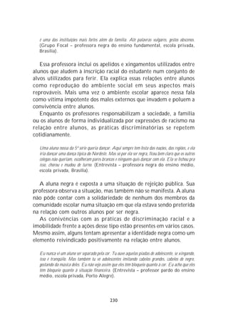 é uma das instituições mais fortes além da família. Até palavras vulgares, gestos obscenos.
  (Grupo Focal – professora negra do ensino fundamental, escola privada,
  Brasília).

   Essa professora inclui os apelidos e xingamentos utilizados entre
alunos que aludem à inscrição racial do estudante num conjunto de
alvos utilizados para ferir. Ela explica essas relações entre alunos
como reprodução do ambiente social em seus aspectos mais
reprováveis. Mais uma vez o ambiente escolar aparece nessa fala
como vítima impotente dos males externos que invadem e poluem a
convivência entre alunos.
   Enquanto os professores responsabilizam a sociedade, a família
ou os alunos de forma individualizada por expressões de racismo na
relação entre alunos, as práticas discriminatórias se repetem
cotidianamente.

  Uma aluna nossa da 5ª série queria dançar. Aqui sempre tem festa das nações, das regiões, e ela
  iria dançar uma dança típica do Nordeste. Mas só por ela ser negra, ficou bem claro que os outros
  colegas não queriam, escolheram pares brancos e ninguém quis dançar com ela. Ela se fechou pra
  isso, chorou e mudou de turno. (Entrevista – professora negra do ensino médio,
  escola privada, Brasília).

   A aluna negra é exposta a uma situação de rejeição pública. Sua
professora observa a situação, mas também não se manifesta. A aluna
não pôde contar com a solidariedade de nenhum dos membros da
comunidade escolar numa situação em que ela estava sendo preterida
na relação com outros alunos por ser negra.
   As conivências com as práticas de discriminação racial e a
imobilidade frente a ações desse tipo estão presentes em vários casos.
Mesmo assim, alguns tentam apresentar a identidade negra como um
elemento reivindicado positivamente na relação entre alunos.

  Eu nunca vi um aluno ser separado pela cor. Tu ouve aquelas piadas de adolescente, se xingando,
  isso é tranqüilo. Mas também tu vê adolescentes imitando cabelos grandes, cabelos de negro,
  gostando da música deles. Eu não vejo assim que eles têm bloqueio quanto à cor. Eu acho que eles
  têm bloqueio quanto à situação financeira. (Entrevista – professor pardo do ensino
  médio, escola privada, Porto Alegre).




                                              230
 