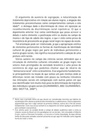 O argumento da ausência de segregação, a naturalização do
tratamento depreciativo em relação aos alunos negros, a alegação dos
tratamentos preconceituosos como comportamentos comuns a esta
idade89 , o destaque dado à discriminação de classe em oposição ao
reconhecimento da discriminação racial repetem-se. O que o
depoimento anterior traz como contribuição que possa acrescer o
debate é outro elemento: a positivação entre os alunos no campo da
música e do tipo de cabelo dos negros, o que é visto como prova da
inexistência de preconceito ao grupo racial negro no espaço da escola.
   Tal orientação pode ser relativizada, já que a apropriação estética
de elementos pertencentes às formas de manifestação da identidade
cultural do grupo negro por parte de indivíduos pertencentes a
outros grupos raciais, não significa necessariamente a adoção de uma
postura anti-racista.
   Vários autores no campo das ciências sociais defendem que a
circulação de elementos culturais vinculados ao grupo negro nos
setores mais prestigiados da sociedade brasileira é uma prova da
existência de algo que podemos chamar aqui de ideário da
“democracia racial” entre os brasileiros. Esse argumento fundamenta-
se principalmente na noção de que somos um país mestiço onde as
diferenças raciais são tratadas com pouca ou nenhuma relevância
nas interações sociais em comparação com outros países em que
esse identificador tem muito mais peso na determinação da trajetória
dos indivíduos e grupos sociais (GUIMARÃES, 2002; GUIMARÃES,
2003; MOTTA, 2000 90 ).



89
     Neste caso o período etário em que devem ser consideradas inerentes aos hábitos de
     socialização entre alunos as práticas discriminatórias é a adolescência. Outros depoentes
     argumentam que isso é algo comum na primeira infância, outros até o fim do ensino
     fundamental. Com essa escusa isentam-se os depoentes de tomar qualquer providência
     para combater essas práticas.
90
     Este último autor na verdade divide o campo de debate acadêmico sobre o tema as
     relações raciais no Brasil em três paradigmas em vez de dois. Um vinculado a Gilberto
     Freyre, outro a Florestan Fernandes, e o terceiro a Carlos Hasenbalg. As duas últimas
     linhas de discussão somadas estariam próximas ao que aqui foi indicado como segunda
     forma de tratar o tema.




                                             231
 