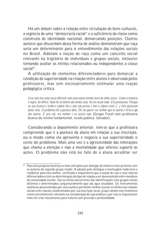 Há um debate sobre a relação entre circulação de bens culturais,
a vigência de uma “democracia racial” e a suficiência da classe como
construto de identidade nacional, demarcando posições. Outros
autores que discordam dessa forma de análise demonstram que raça
seria um determinante para o entendimento das relações sociais
no Brasil. Adotam a noção de raça como um conceito social
relevante na trajetória de indivíduos e grupos sociais, inclusive
tentando avaliar os efeitos relacionados ou independentes à classe
social91 .
   A utilização de elementos diferenciadores para demarcar a
condição de superioridade na relação entre alunos é observada pelos
professores, mas sem necessariamente estimular uma reação
pedagógica critica.

     Esse ano teve uma coisa diferente com uma aluna minha loira de olhos azuis. Como a maioria
     é negra, foi difícil. Não foi só dentro da minha sala, foi na escola toda. Ela provocava ‘Porque
     eu sou branca e tenho o cabelo liso e elas são pretas e têm o cabelo ruim’.(...) Até quiseram
     bater nela. O problema foi a postura dela. De ela querer ser melhor que os outros e feriu o ego
     dos outros. E pra ela, era melhor e os outros não. (Grupo Focal com professora
     branca do ensino fundamental, escola pública, Salvador).

   Considerando o depoimento anterior, tem-se que a professora
compreende que é a postura da aluna em relação a sua inscrição,
ou o modo como ela apresenta e negocia a sua superioridade o
cerne do problema. Mais uma vez é a agressividade das interações
que chama a atenção e não a mentalidade que oferece suporte às
ações. O problema não está no fato de a aluna acreditar ser


91
     Para esta pesquisa mostrou-se mais útil optar por dialogar de maneira mais próxima com
     os autores do segundo grupo citado. A adoção pelo destaque à mestiçagem nada teria a
     colaborar para esta análise, verificada a importância que a noção de raça e seus marcos
     diferenciadores têm na determinação do tipo de relação a ser desenvolvida entre membros
     da comunidade escolar. São os efeitos decorrentes das identificações com grupos raciais
     distintos e determinados conjunturalmente que são aqui estudados. Os instrumentais
     analíticos desenvolvidos por esses autores permitem melhor acessar os efeitos nas relações
     sociais entre alunos condicionados por sua inscrição racial, já que tomam esse fenômeno
     como extremamente relevante na consideração de suas análises e por isso se inquietaram
     mais em criar mecanismos para tratá-lo com precisão e profundidade.




                                                232
 