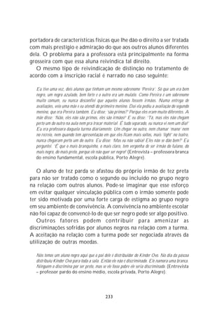 portadora de características físicas que lhe dão o direito a ser tratada
com mais prestígio e admiração do que aos outros alunos diferentes
dela. O problema para a professora está principalmente na forma
grosseira com que essa aluna reivindica tal direito.
   O mesmo tipo de reivindicação de distinção no tratamento de
acordo com a inscrição racial é narrado no caso seguinte:

  Eu tive uma vez, dois alunos que tinham um mesmo sobrenome ‘Pereira’. Só que um era bem
  negro, um negro azulado, bem forte e o outro era um mulato. Como Pereira é um sobrenome
  muito comum, eu nunca desconfiei que aqueles alunos fossem irmãos. Numa entrega de
  avaliações, veio uma mãe e eu atendi do primeiro menino. Daí ela pediu a avaliação do segundo
  menino, que era Pereira também. Eu disse: ‘são primos?’ Porque eles eram muito diferentes. A
  mãe disse: ‘Não, eles não são primos, eles são irmãos!’ E eu disse: ‘Tá, mas eles não chegam
  perto um do outro na aula nem pra trocar material. É tudo separado, eu nunca vi nem um dia!’
  Eu era professora daquela turma diariamente. Um chegar no outro, nem chamar ‘mano’ nem
  no recreio, nem quando tem apresentação em que eles ficam mais soltos, mais ‘light’ no teatro,
  nunca chegaram perto um do outro. Eu disse: ‘Mas eu não sabia! Eles não se dão bem?’ Eu
  perguntei. ‘É que o mais branquinho, o mais claro, tem vergonha de ser irmão do fulano, do
  mais negro, do mais preto, porque ele não quer ser negro!’ (Entrevista – professora branca
  do ensino fundamental, escola pública, Porto Alegre).

   O aluno de tez parda se afastou do próprio irmão de tez preta
para não ser tratado como o segundo ou incluído no grupo negro
na relação com outros alunos. Pode-se imaginar que esse esforço
em evitar qualquer vinculação pública com o irmão somente pode
ter sido motivada por uma forte carga de estigma ao grupo negro
em seu ambiente de convivência. A convivência no ambiente escolar
não foi capaz de convencê-lo de que ser negro pode ser algo positivo.
   Outros fatores podem contribuir para amenizar as
discriminações sofridas por alunos negros na relação com a turma.
A aceitação na relação com a turma pode ser negociada através da
utilização de outras moedas.

  Nós temos um aluno negro aqui que o pai dele é distribuidor do Kinder Ovo. No dia da páscoa
  distribuiu Kinder Ovo para toda a sala. Então ele não é discriminado. Ele namora uma branca.
  Ninguém o discrimina por ser preto, mas se ele fosse pobre ele seria discriminado. (Entrevista
  – professor pardo do ensino médio, escola privada, Porto Alegre).




                                            233
 