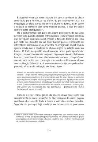 É possível visualizar uma situação em que a condição de classe
contribuiu para minimizar os efeitos do pertencimento racial na
negociação de afeto e prestígio entre o aluno e a turma, assim como
a relação de namoro com uma menina branca, o que lhe pode
conferir certa branquidade92 .
   Há a compreensão por parte de alguns professores de que algo
deve ser feito quando a relação entre alunos se transforma em conflitos
que carreguem conteúdo racial. Porém a falta de domínio do tema
por parte do educador ou sua contribuição para a reprodução de
estereótipos discriminatórios presentes no imaginário social podem
agravar ainda mais a condição de alunos negros na relação com sua
turma. O trato na questão das diferenças raciais pode aprofundar
imagens preconceituosas sobre o grupo negro quando não é feita com
base em conhecimentos mais elaborados sobre o tema. Um professor
que não sabe muito bem como agir em caso de conflito entre alunos
com motivação de fundo racial intervém querendo ajudar e pode acabar
piorando ainda mais a situação do aluno negro.

     A escola tem que resolver rapidamente, tomar uma atitude, mas eu acho que atitude tem que ser
     conversar. Tem que trabalhar a turma para que a pessoa seja aceita pelo grupo. Mostrar que todos
     somos iguais porque essa diferença de cor de pele não diz nada. Eu sempre digo que os brancos têm
     algumas qualidades, os negros têm outras qualidades que são próprias dos negros e que caracterizam
     os negros assim. Principalmente em atividades esportivas eles [os negros] são muitos superiores ao
     branco. E que essa coisa assim quando acontecer deve trabalhar principalmente a turma ou grupo,
     onde acontece uma manifestação desse tipo. (Entrevista – professora do ensino
     fundamental, escola privada).

   Pode-se extrair como ganho da análise dessa professora seu
entendimento de que as situações de discriminação de alunos negros
envolvem diretamente toda a turma e não são eventos isolados.
Segundo ela, para que haja mudança no modo como se processam


92
     Pode-se pensar numa branquidade tomada de empréstimo pelo menino negro de sua
     namorada branca. Ser aceito como parceiro amoroso por um representante do grupo
     prestigiado pode, em determinadas situações, colaborar para a melhora no status social
     do membro do grupo desprestigiado.




                                                 234
 