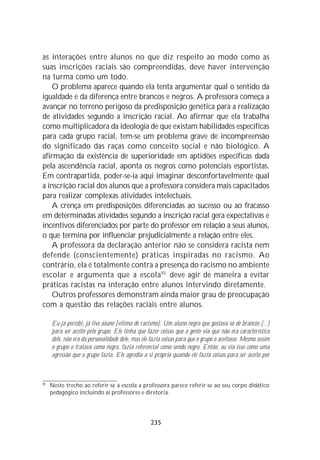as interações entre alunos no que diz respeito ao modo como as
suas inscrições raciais são compreendidas, deve haver intervenção
na turma como um todo.
   O problema aparece quando ela tenta argumentar qual o sentido da
igualdade e da diferença entre brancos e negros. A professora começa a
avançar no terreno perigoso da predisposição genética para a realização
de atividades segundo a inscrição racial. Ao afirmar que ela trabalha
como multiplicadora da ideologia de que existam habilidades específicas
para cada grupo racial, tem-se um problema grave de incompreensão
do significado das raças como conceito social e não biológico. A
afirmação da existência de superioridade em aptidões específicas dada
pela ascendência racial, aponta os negros como potenciais esportistas.
Em contrapartida, poder-se-ia aqui imaginar desconfortavelmente qual
a inscrição racial dos alunos que a professora considera mais capacitados
para realizar complexas atividades intelectuais.
   A crença em predisposições diferenciadas ao sucesso ou ao fracasso
em determinadas atividades segundo a inscrição racial gera expectativas e
incentivos diferenciados por parte do professor em relação a seus alunos,
o que termina por influenciar prejudicialmente a relação entre eles.
   A professora da declaração anterior não se considera racista nem
defende (conscientemente) práticas inspiradas no racismo. Ao
contrário, ela é totalmente contra a presença do racismo no ambiente
escolar e argumenta que a escola 93 deve agir de maneira a evitar
práticas racistas na interação entre alunos intervindo diretamente.
   Outros professores demonstram ainda maior grau de preocupação
com a questão das relações raciais entre alunos.

     Eu já percebi, já tive aluno [vítima de racismo]. Um aluno negro que gostava só de brancos (...)
     para ser aceito pelo grupo. Ele tinha que fazer coisas que a gente via que não era característica
     dele, não era da personalidade dele, mas ele fazia coisas para que o grupo o aceitasse. Mesmo assim
     o grupo o tratava como negro, fazia referencial como sendo negro. Então, eu via isso como uma
     agressão que o grupo fazia. Ele agredia a si próprio quando ele fazia coisas para ser aceito por



93
     Neste trecho ao referir-se à escola a professora parece referir-se ao seu corpo didático
     pedagógico incluindo aí professores e diretoria.




                                                  235
 