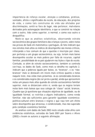 importância de reforço escolar, atenção a cotidianos, práticas,
vontades, afetos e significados da escola, da educação, dos projetos
de vida, e como tais construtos de vida são afetados por
discriminações, sentir-se fora de lugar, não pertencer, mal-estares
derivados pela autonegação identitária, o que se constrói na relação
com o outro, tido como superior, o normal, e como esse outro o
desqualifica.
   Note-se que as análises estatísticas, observando estrato
socioecômico dos grupos familiares das crianças e jovens, sobre notas
nas provas do Saeb em matemática e português, de fato indicam que
nos estratos mais altos os índices de desempenho são menos críticos,
reforçando a tese comum de que a questão é inscrição por classe,
por pertença a um grupo socioecômico, ou seja, teriam mais baixo
desempenho escolar os mais pobres por falta de recursos, capital
familiar, possibilidade de os pais ajudarem nas lições e tipo de escola.
Contudo, se além de estrato socioeconômico, também se controla
cor/raça, os dados do Saeb, como mais se detalha no capítulo 2,
indicam que a pobreza iguala por baixo, os “brancos”, e os “não-
brancos” mais se destacam em níveis mais críticos quanto a notas
naquele teste, mas estão mais próximos. Já os considerados brancos
e os considerados negros (de cor preta e parda), ainda que apresentem
notas um pouco mais altas quando de estrato socioecômico familiar
superior, mais se distanciam entre si, sendo que os negros teriam
notas bem mais baixas que seus colegas de “classe” social, brancos.
Quadro que já questiona que situações objetivas de igualdade, ou de
igualdade formal, se restritas a alguns indicadores, como renda
familiar, não são suficientes para garantir igualdade econômico-
político-cultural entre brancos e negros e que raça tem um efeito
sobre desempenho que atravessa, é condicionado, mas não superado
pela condição econômica familiar.
   As análises com dados do Saeb 2003 neste estudo estão afins com
evidências estatísticas, extraídas do Saeb 2001 por Soares e Alves
(2003) e levam os autores à seguinte afirmação:


                                  27
 