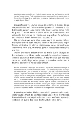 aquele grupo, para ser querido, para freqüentar o grupo como se fosse igual aos outros, que não
  era igual para os outros. Então, seguidamente eu entrava em conflito com aquela turma em
  função disso. (Entrevista – professora branca do ensino fundamental, escola
  privada, Porto Alegre).

   Essa professora vai assumir o ônus de enfrentar o desgaste de sua
relação com toda uma turma de alunos para tentar remodelar o tipo
de interação que um aluno negro vinha desenvolvendo com o resto
do grupo. O modo como o aluno vinha se submetendo a um
tratamento depreciativo na relação com seus colegas foi suficiente
para mobilizar a solidariedade dessa educadora.
   Ela percebeu que havia algo errado como os alunos vinham
interagindo entre si com relação à inscrição racial do aluno negro.
Tomou a iniciativa de intervir estabelecendo novos parâmetros de
convivência entre eles, chamando para si a responsabilidade pelo
ocorrido.
   Outros professores buscam trazer ao debate outras situações de
discriminação no ambiente escolar que poderiam estar inseridas num
conjunto de práticas de intolerância. A discriminação por inscrição
étnica ou racial atinge outros grupos e é preciso atentar para a
dinâmica das relações nestes casos também.

  Estamos só abordando o negro aqui, mas têm outros... a questão do preconceito eu acho que vai
  diminuindo conforme se vai trabalhando essas questões. Claro que isso é um processo, eu acho que
  é na maneira de como a gente vai trabalhar, as técnicas que a gente usa, a questão da sociabilidade
  também. É importante não deixar que esses negros em sala de aula ou outro grupo diferenciado
  – porque às vezes nós temos [alunos] de origem japonesa também – sejam discriminados. Muitas
  vezes eles acabam se diferenciando, discriminados. Nós tivemos um caso [de uma aluna] árabe esse
  ano. (...) A menina era colocada de lado pela própria cultura dela, pela maneira que a família
  trabalhava. Não poder fazer determinados trabalhos, a questão do cabelo, a questão da roupa. E
  a menina aos poucos estava sendo discriminada. Então, a gente teve que trabalhar essas questões
  em sala de aula, fazer com que os outros conheçam também a cultura dela. (Entrevista –
  professora negra do ensino fundamental, escola privada, Porto Alegre).

   A valorização da diversidade como conteúdo presente na formação
escolar ajuda a tratar de questões respectivas ao tipo de interação
desenvolvida entre os próprios alunos e obriga à reflexão acerca das
condições em que se dá a troca de afetividades entre pares.


                                               236
 