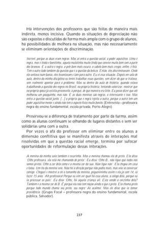 Há intervenções dos professores que são feitas de maneira mais
indireta, menos incisiva. Quando as situações de depreciação não
são expostas e discutidas de forma mais ampla com o grupo de alunos,
há possibilidades de melhora na situação, mas não necessariamente
se eliminam orientações de discriminação.

  Incrível, porque as duas eram negras. Mas aí entra a questão social, o poder aquisitivo. Uma é
  negra, mas é linda e bonitinha, aquela mulatinha muito linda que convive muito bem com a parte
  dos brancos. E a outra é negra, a pele bem mais escura, o cabelo bem mais crespo, enfim, é feia.
  Tem o outro lado também da questão que é a questão da beleza. Então, eles discriminavam. Onde
  ela sentava num banco, eles levantavam e iam para outro. Eu vi essa situação. Depois em sala de
  aula, dentro da minha disciplina eu tentei trabalhar essas questões, sem dizer do que se tratava,
  sem realmente apontar para o problema. Mas eu dentro da aula de história, quando estava
  trabalhando a questão dos negros no Brasil, na própria história, tentando valorizar, mostrar que
  na própria época já existia preconceito, o porquê, de que maneira era feito. Eu posso dizer que até
  melhorou um pouquinho, mas não. E as duas meninas são negras, o interessante é isso. Mas
  entra a questão social junto. [...] a própria que é negra rejeita a outra, porque a outra tem um
  poder aquisitivo menor e ainda não tem o aspecto físico muito bonito. (Entrevista – professora
  negra do ensino fundamental, escola privada, Porto Alegre).

   Preservou-se a diferença de tratamento por parte da turma, assim
como as alunas continuam se olhando de lugares distantes e sem ser
solidárias uma com a outra.
   Por vezes o afã do professor em eliminar entre os alunos a
dimensão conflitiva que se manifesta através de interações mal
resolvidas em que a questão racial emerge, termina por sufocar
oportunidades de reformulação dessas interações.

  A menina da minha sala também é escurinha. Mas a menina chamou ela de preta. Ela disse
  ‘Olhe professora, ela está me chamando de preta’. Eu disse ‘Olhe B., não ligue que todos nós
  somos pretos. Olhe a cor dela como é a mesma cor da sua. Não ligue não’. Ela chegou em casa
  e falou. Um tio da menina veio. Não foi à direção porque não podia mais, mas veio só conversar
  comigo. Cheguei e mostrei a ele o tamanho da menina, pequenininha assim e ela já com 14, ia
  fazer 15 anos. ‘Ah professora! Porque eu vim ver qual foi essa aluna, a colega dela, porque eu
  ia processar os pais’. Eu disse ‘Olhe, foi aquela criança ali. Esta vendo a corzinha dela?
  Também é a mesma cor de B. É porque ela não tem noção ainda o que é preto. Ela chama preto
  porque todo mundo chama seu preto, seu negro’ Aí acalmei. Mas ele disse que ia tomar
  providência. (Grupo Focal – professora negra do ensino fundamental, escola
  pública, Salvador).




                                               237
 