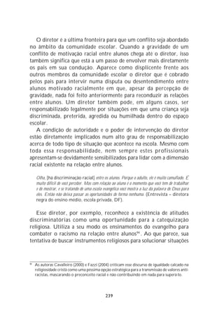 O diretor é a última fronteira para que um conflito seja abordado
no âmbito da comunidade escolar. Quando a gravidade de um
conflito de motivação racial entre alunos chega até o diretor, isso
também significa que está a um passo de envolver mais diretamente
os pais em sua condução. Aparece como displicente frente aos
outros membros da comunidade escolar o diretor que é cobrado
pelos pais para intervir numa disputa ou desentendimento entre
alunos motivado racialmente em que, apesar da percepção de
gravidade, nada foi feito anteriormente para reconduzir as relações
entre alunos. Um diretor também pode, em alguns casos, ser
responsabilizado legalmente por situações em que uma criança seja
discriminada, preterida, agredida ou humilhada dentro do espaço
escolar.
   A condição de autoridade e o poder de intervenção do diretor
estão diretamente implicados num alto grau de responsabilização
acerca de todo tipo de situação que acontece na escola. Mesmo com
toda essa responsabilidade, nem sempre estes profissionais
apresentam-se devidamente sensibilizados para lidar com a dimensão
racial existente na relação entre alunos.

     Olha, [há discriminação racial] entre os alunos. Porque o adulto, ele é muito camuflado. É
     muito difícil de você perceber. Mas com relação ao aluno é o momento que você tem de trabalhar
     e de mostrar, e se tratando de uma escola evangélica você mostra a luz da palavra de Deus para
     eles. Então não deixa passar as oportunidades de forma nenhuma. (Entrevista – diretora
     negra do ensino médio, escola privada, DF).

   Esse diretor, por exemplo, reconhece a existência de atitudes
discriminatórias como uma oportunidade para a catequização
religiosa. Utiliza a seu modo os ensinamentos do evangelho para
combater o racismo na relação entre alunos94 . Ao que parece, sua
tentativa de buscar instrumentos religiosos para solucionar situações



94
     As autoras Cavalleiro (2000) e Fazzi (2004) criticam esse discurso de igualdade calcado na
     religiosidade cristã como uma péssima opção estratégica para a transmissão de valores anti-
     racistas, mascarando o preconceito racial e não contribuindo em nada para superá-lo.




                                               239
 