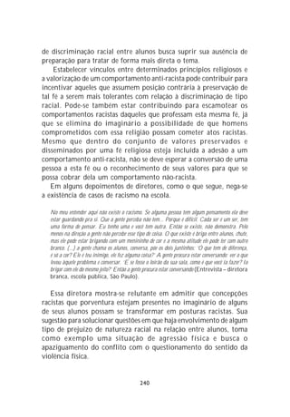 de discriminação racial entre alunos busca suprir sua ausência de
preparação para tratar de forma mais direta o tema.
    Estabelecer vínculos entre determinados princípios religiosos e
a valorização de um comportamento anti-racista pode contribuir para
incentivar aqueles que assumem posição contrária à preservação de
tal fé a serem mais tolerantes com relação à discriminação de tipo
racial. Pode-se também estar contribuindo para escamotear os
comportamentos racistas daqueles que professam esta mesma fé, já
que se elimina do imaginário a possibilidade de que homens
comprometidos com essa religião possam cometer atos racistas.
Mesmo que dentro do conjunto de valores preservados e
disseminados por uma fé religiosa esteja incluída a adesão a um
comportamento anti-racista, não se deve esperar a conversão de uma
pessoa a esta fé ou o reconhecimento de seus valores para que se
possa cobrar dela um comportamento não-racista.
   Em alguns depoimentos de diretores, como o que segue, nega-se
a existência de casos de racismo na escola.

  No meu entender aqui não existe o racismo. Se alguma pessoa tem algum pensamento ela deve
  estar guardando pra si. Que a gente perceba não tem... Porque é difícil. Cada ser é um ser, tem
  uma forma de pensar. Eu tenho uma e você tem outra. Então se existe, não demonstra. Pelo
  menos na direção a gente não percebe esse tipo de coisa. O que existe é briga entre alunos, chute,
  mas ele pode estar brigando com um menininho de cor e a mesma atitude ele pode ter com outro
  branco. (...) a gente chama os alunos, conversa, põe os dois juntinhos: ‘O que tem de diferença,
  é só a cor? Ele é teu inimigo, ele fez alguma coisa?’ A gente procura estar conversando; ver o que
  levou àquele problema e conversar. ‘E se fosse o loirão da sua sala, como é que você ia fazer? Ia
  brigar com ele do mesmo jeito?’ Então a gente procura estar conversando (Entrevista – diretora
  branca, escola pública, São Paulo).

   Essa diretora mostra-se relutante em admitir que concepções
racistas que porventura estejam presentes no imaginário de alguns
de seus alunos possam se transformar em posturas racistas. Sua
sugestão para solucionar questões em que haja envolvimento de algum
tipo de prejuízo de natureza racial na relação entre alunos, toma
como exemplo uma situação de agressão física e busca o
apaziguamento do conflito com o questionamento do sentido da
violência física.


                                              240
 
